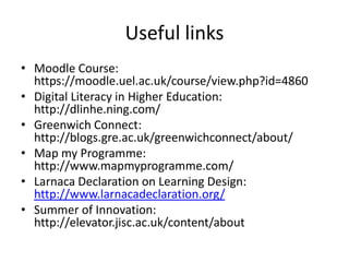 Useful links
• Moodle Course:
https://moodle.uel.ac.uk/course/view.php?id=4860
• Digital Literacy in Higher Education:
http://dlinhe.ning.com/
• Greenwich Connect:
http://blogs.gre.ac.uk/greenwichconnect/about/
• Map my Programme:
http://www.mapmyprogramme.com/
• Larnaca Declaration on Learning Design:
http://www.larnacadeclaration.org/
• Summer of Innovation:
http://elevator.jisc.ac.uk/content/about
 
