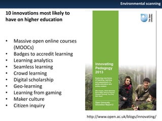 Environmental scanning

10 innovations most likely to
have on higher education

•

•
•
•
•
•
•
•
•
•

Massive open online courses
(MOOCs)
Badges to accredit learning
Learning analytics
Seamless learning
Crowd learning
Digital scholarship
Geo-learning
Learning from gaming
Maker culture
Citizen inquiry
http://www.open.ac.uk/blogs/innovating/

 