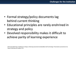 Challenges for the institution

• Formal strategy/policy documents lag
behind current thinking
• Educational principles are rarely enshrined in
strategy and policy
• Devolved responsibility makes it difficult to
achieve parity of learning experience
Gill Ferrell (2014 Oct). Challenge to change: enhancing assessment and feedback with technology. Presentation presented at Jisc
Experts Meeting, Birmingham, UK.

 
