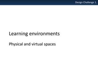 Design Challenge 1.

Learning environments
Physical and virtual spaces

 