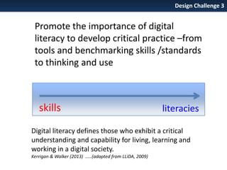 Design Challenge 3

Promote the importance of digital
literacy to develop critical practice –from
tools and benchmarking skills /standards
to thinking and use

skills

literacies

Digital literacy defines those who exhibit a critical
understanding and capability for living, learning and
working in a digital society.
Kerrigan & Walker (2013) .....(adapted from LLiDA, 2009)

 