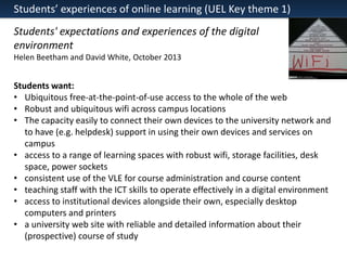 Students’ experiences of online learning (UEL Key theme 1)
Students' expectations and experiences of the digital
environment
Helen Beetham and David White, October 2013

Students want:
• Ubiquitous free-at-the-point-of-use access to the whole of the web
• Robust and ubiquitous wifi across campus locations
• The capacity easily to connect their own devices to the university network and
to have (e.g. helpdesk) support in using their own devices and services on
campus
• access to a range of learning spaces with robust wifi, storage facilities, desk
space, power sockets
• consistent use of the VLE for course administration and course content
• teaching staff with the ICT skills to operate effectively in a digital environment
• access to institutional devices alongside their own, especially desktop
computers and printers
• a university web site with reliable and detailed information about their
(prospective) course of study

 