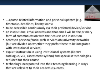 • ….course-related information and personal updates (e.g.
timetable, deadlines, library loans)
• to be accessible continuously via their preferred device/service
• an institutional email address and that email will be the primary
form of communication with their course and institution
• access to personal/social web services on university networks
(but are divided on whether they prefer these to be integrated
with institutional services)
• explicit instruction in using institutional systems (library
catalogue, VLE, assessment system) and specialist technologies
required for their course
• technology incorporated into their teaching/learning in ways
that are relevant to their academic success

 