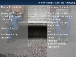 Information practices are changing
Threshold practices

How many of you cite:

Analogue differences.
(ordering alphabetic
referencing)

Website with author
Website without author
Online image
Google Earth Image
Blog article
Podcast
Wiki
Video from youtube
Tweet
Facebook
Iphone or android
application

Access = free
Social media and
discovery

 