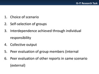 IS-IT Research Task

1. Choice of scenario

2. Self-selection of groups
3. Interdependence achieved through individual
responsibility
4. Collective output
5. Peer evaluation of group members (internal
6. Peer evaluation of other reports in same scenario
(external)

 