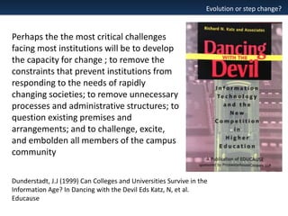 Evolution or step change?

Perhaps the the most critical challenges
facing most institutions will be to develop
the capacity for change ; to remove the
constraints that prevent institutions from
responding to the needs of rapidly
changing societies; to remove unnecessary
processes and administrative structures; to
question existing premises and
arrangements; and to challenge, excite,
and embolden all members of the campus
community
Dunderstadt, J.J (1999) Can Colleges and Universities Survive in the
Information Age? In Dancing with the Devil Eds Katz, N, et al.
Educause

 