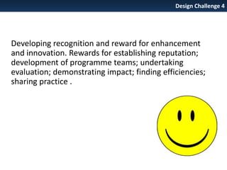 Design Challenge 4

Developing recognition and reward for enhancement
and innovation. Rewards for establishing reputation;
development of programme teams; undertaking
evaluation; demonstrating impact; finding efficiencies;
sharing practice .

 
