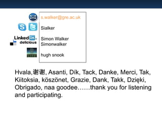 s.walker@gre.ac.uk

Sialker
Simon Walker
Simonwalker

hugh snook

Hvala,谢谢, Asanti, Dík, Tack, Danke, Merci, Tak,
Kiitoksia, köszönet, Grazie, Dank, Takk, Dzięki,
Obrigado, naa goodee……thank you for listening
and participating.

 