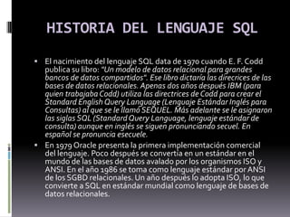 HISTORIA DEL LENGUAJE SQL El nacimiento del lenguaje SQL data de 1970 cuando E. F. Codd publica su libro: "Un modelo de datos relacional para grandes bancos de datos compartidos". Ese libro dictaría las direcrices de las bases de datos relacionales. Apenas dos años después IBM (para quien trabajaba Codd) utiliza las directrices de Codd para crear el Standard English Query Language (Lenguaje Estándar Inglés para Consultas) al que se le llamó SEQUEL. Más adelante se le asignaron las siglas SQL (Standard Query Language, lenguaje estándar de consulta) aunque en inglés se siguen pronunciando secuel. En español se pronuncia esecuele. En 1979 Oracle presenta la primera implementación comercial del lenguaje. Poco después se convertía en un estándar en el mundo de las bases de datos avalado por los organismos ISO y ANSI. En el año 1986 se toma como lenguaje estándar por ANSI de los SGBD relacionales. Un año después lo adopta ISO, lo que convierte a SQL en estándar mundial como lenguaje de bases de datos relacionales. 
