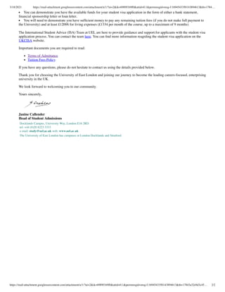 3/18/2021 https://mail-attachment.googleusercontent.com/attachment/u/1/?ui=2&ik=6989f1b9f0&attid=0.1&permmsgid=msg-f:1694543350143894613&th=1784…
https://mail-attachment.googleusercontent.com/attachment/u/1/?ui=2&ik=6989f1b9f0&attid=0.1&permmsgid=msg-f:1694543350143894613&th=17843a32e9d3c45… 2/2
You can demonstrate you have the available funds for your student visa application in the form of either a bank statement,
ﬁnancial sponsorship letter or loan letter.
You will need to demonstrate you have sufﬁcient money to pay any remaining tuition fees (if you do not make full payment to
the University) and at least £12006 for living expenses (£1334 per month of the course, up to a maximum of 9 months)
The International Student Advice (ISA) Team at UEL are here to provide guidance and support for applicants with the student visa
application process. You can contact the team here. You can ﬁnd more information reagrding the student visa application on the
UKCISA website.
Important documents you are required to read:
Terms of Admittance
Tuition Fees Policy
If you have any questions, please do not hesitate to contact us using the details provided below.
Thank you for choosing the University of East London and joining our journey to become the leading careers-focused, enterprising
university in the UK.
We look forward to welcoming you to our community.
Yours sincerely,
Janine Callender
Head of Student Admissions
Docklands Campus, University Way, London E16 2RD
tel: +44 (0)20 8223 3333
e-mail: study@uel.ac.uk web: www.uel.ac.uk
The University of East London has campuses at London Docklands and Stratford.
 