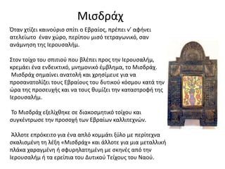 Μισδράχ
Όταν χτίζει καινούριο σπίτι ο Εβραίος, πρέπει ν’ αφήνει
ατελείωτο έναν χώρο, περίπου μισό τετραγωνικό, σαν
ανάμνηση της Ιερουσαλήμ.
Στον τοίχο του σπιτιού που βλέπει προς την Ιερουσαλήμ,
κρεμάει ένα ενδεικτικό, μνημονικό έμβλημα, το Μισδράχ.
Μισδράχ σημαίνει ανατολή και χρησίμευε για να
προσανατολίζει τους Εβραίους του δυτικού κόσμου κατά την
ώρα της προσευχής και να τους θυμίζει την καταστροφή της
Ιερουσαλήμ.
Το Μισδράχ εξελίχθηκε σε διακοσμητικό τοίχου και
συγκέντρωσε την προσοχή των Εβραίων καλλιτεχνών.
Άλλοτε επρόκειτο για ένα απλό κομμάτι ξύλο με περίτεχνα
σκαλισμένη τη λέξη «Μισδράχ» και άλλοτε για μια μεταλλική
πλάκα χαραγμένη ή σφυρηλατημένη με σκηνές από την
Ιερουσαλήμ ή τα ερείπια του Δυτικού Τείχους του Ναού.
 