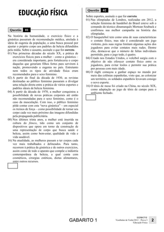 GABARITO 1 UEM/CVU 
Educação Física 2 
Vestibular de Verão/2012 – Prova 3 
EDUCAÇÃO FÍSICA 
Questão 01 
Na história da humanidade, o exercício físico e a 
ginástica passaram de recomendação médica, atrelada à 
ideia de eugenia da população, a uma busca pessoal por 
ajustar o próprio corpo aos padrões de beleza difundidos 
pela mídia. Sobre o assunto, assinale o que for correto. 
01) Nas primeiras décadas do século XX, a prática de 
exercícios físicos para a mulher – como a ginástica – 
era considerada importante, pois fortaleceria o corpo 
daquelas que gerariam filhos fortes para servirem à 
nação, promovendo a eugenia no país. Entretanto 
nem todos os tipos de atividade física eram 
recomendados para o sexo feminino. 
02) A partir do final da década de 1930, as revistas 
destinadas ao público feminino passaram a divulgar 
uma relação direta entre a prática de vários esportes e 
padrões ideais de beleza feminina. 
04) A partir da década de 1970, a mulher conquistou a 
possibilidade de novas práticas corporais até então 
não recomendadas para o sexo feminino, como é o 
caso da musculação. Com isso, o público feminino 
pôde contar com esta “nova ginástica” – em especial 
os treinos de força – como possibilidade de tornar seu 
corpo cada vez mais próximo das imagens difundidas 
pela propaganda publicitária. 
08) Nos últimos trinta anos, a mulher está inserida na 
cultura do fitness, tido como um conjunto de 
dispositivos que opera em torno da construção de 
uma representação de corpo que busca saúde e 
beleza, assim como bem-estar, qualidade de vida e 
vida saudável. 
16) Na atualidade, as mulheres passam a ter corpos cada 
vez mais trabalhados e delineados. Para tanto, 
recorrem à prática da ginástica e de outros exercícios, 
assim como de todo o aparato que compõe a indústria 
contemporânea da beleza, a qual conta com 
cosméticos, cirurgias estéticas, dietas alimentares, 
entre outros recursos. 
Questão 02 
Sobre esportes, assinale o que for correto. 
01) Nas olimpíadas de Londres, realizadas em 2012, a 
seleção feminina de handebol do Brasil esteve sob o 
comando do técnico dinamarquês Mortean Souback e 
confirmou sua melhor campanha na história das 
olimpíadas. 
02) O basquetebol tem como uma de suas características 
o contato físico, mas não é considerado um jogo 
violento, pois suas regras limitam algumas ações dos 
jogadores para evitar contatos mais rudes. Dentre 
elas, destaca-se que o número de faltas individuais 
permitido, para o jogo todo, é quatro. 
04) Criado nos Estados Unidos, o voleibol surgiu com o 
objetivo de não oferecer contato físico entre os 
jogadores, para evitar lesões e permitir sua prática 
por pessoas com mais idade. 
08) O rúgbi começou a ganhar espaço no mundo por 
meio das colônias espanholas, visto que, ao colonizar 
um território, os soldados espanhóis levavam consigo 
o novo esporte. 
16) O tênis de mesa foi criado na China, no século XIX, 
como adaptação ao jogo de tênis de campo para o 
ambiente fechado. 
 