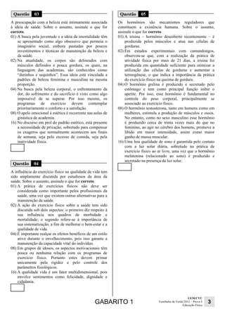 GABARITO 1 UEM/CVU 
Educação Física 3 
Vestibular de Verão/2012 – Prova 3 
Questão 03 
A preocupação com a beleza está intimamente associada 
à ideia de saúde. Sobre o assunto, assinale o que for 
correto. 
01) A busca pela juventude e a ideia da imortalidade têm 
se apresentado como algo obsessivo que permeia o 
imaginário social, embora pautadas por poucos 
investimentos e técnicas de manutenção da beleza e 
da saúde. 
02) Na atualidade, os corpos são delineados com 
músculos definidos e pouca gordura, os quais, na 
linguagem das academias, são conhecidos como 
“durinhos e sequinhos”. Essa ideia está vinculada a 
padrões de beleza feminina e masculina na mesma 
proporção. 
04) Na busca pela beleza corporal, o enfrentamento da 
dor, do sofrimento e do sacrifício é visto como algo 
impossível de se superar. Por isso mesmo, os 
programas de exercício devem contemplar 
prioritariamente o conforto e a satisfação. 
08) O apelo emocional à estética é recorrente nas aulas de 
ginástica de academia. 
16) No discurso em prol do padrão estético, está presente 
a necessidade de privação, sobretudo para compensar 
os exageros que normalmente acontecem aos finais 
de semana, seja pelo excesso de comida, seja pela 
inatividade física. 
Questão 04 
A influência do exercício físico na qualidade de vida tem 
sido amplamente discutida por estudiosos da área da 
saúde. Sobre o assunto, assinale o que for correto. 
01) A prática de exercícios físicos não deve ser 
considerada como importante pelos profissionais da 
saúde, uma vez que existem outras alternativas para a 
manutenção da saúde. 
02) A ação do exercício físico sobre a saúde tem sido 
discutida sob dois aspectos: o primeiro diz respeito à 
sua influência nos quadros de morbidade e 
mortalidade; o segundo refere-se à importância de 
sua sistematização, a fim de melhorar o bem-estar e a 
qualidade de vida. 
04) É importante realçar os efeitos benéficos de um estilo 
ativo durante o envelhecimento, pois isso garante a 
manutenção da capacidade vital do indivíduo. 
08) Em grupos de idosos, os aspectos motivacionais têm 
pouca ou nenhuma relação com os programas de 
exercício físico. Portanto estes devem primar 
unicamente pela rigidez e pelo controle dos 
parâmetros fisiológicos. 
16) A qualidade vida é um fator multidimensional, pois 
envolve sentimentos como felicidade, dignidade e 
cidadania. 
Questão 05 
Os hormônios são mecanismos reguladores que 
constituem a existência humana. Sobre o assunto, 
assinale o que for correto. 
01) A irisina – hormônio descoberto recentemente – é 
produzida pelos músculos e atua nas células de 
gorduras. 
02) Em estudos experimentais com camundongos, 
observou-se que, com a realização da prática de 
atividade física por mais de 21 dias, a irisina foi 
produzida em quantidade suficiente para otimizar a 
utilização das células de gorduras e aumentar a 
termogênese, o que indica a importância da prática 
do exercício físico na queima de gordura. 
04) O hormônio grelina é produzido e secretado pelo 
estômago e tem como principal função inibir o 
apetite. Por isso, esse hormônio é fundamental no 
controle do peso corporal, principalmente se 
associado ao exercício físico. 
08) O hormônio testosterona, tanto em homens como em 
mulheres, estimula a produção de músculos e ossos. 
No entanto, como no sexo masculino esse hormônio 
é produzido cerca de trinta vezes mais do que no 
feminino, ao agir no cérebro dos homens, promove a 
libido em maior intensidade, assim como maior 
ganho de massa muscular. 
16) Uma boa qualidade de sono é garantida pelo contato 
com a luz solar diária, sobretudo na prática de 
exercício físico ao ar livre, uma vez que o hormônio 
melatonina (relacionado ao sono) é produzido e 
secretado na presença da luz solar. 
 