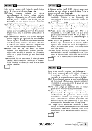 GABARITO 1 UEM/CVU 
Educação Física 4 
Vestibular de Verão/2012 – Prova 3 
Questão 06 
Sobre práticas corporais, deficiência, diversidade étnico-racial 
e de gênero, responda o que for correto. 
01) Práticas corporais pautadas em valores 
preestabelecidos de beleza, estética corporal, 
eficiência e desempenho são relevantes à adoção de 
padrões morais e estéticos para grande parte da 
população, que passa a adotá-los como referenciais 
de corpo e comportamento. 
02) No Brasil, os esportes, as lutas, as danças, os jogos e 
as ginásticas – das mais variadas origens étnicas, 
sociais e regionais – integram o amplo patrimônio 
cultural a ser valorizado e desenvolvido de forma não 
preconceituosa ante os diferentes grupos étnicos e 
sociais. 
04) A tendência de a educação física escolar privilegiar 
práticas corporais que supervalorizam o desempenho 
físico e esportivo (e que destacam as habilidades dos 
indivíduos) reforça o interesse dos alunos deficientes 
e dos tidos como “menos habilidosos” em participar 
das aulas, visando a transpor seus próprios limites. 
08) Frases como “Ela joga bem; parece até homem 
jogando.” estão relacionadas a atitudes cotidianas, 
muitas vezes automáticas, pautadas em valores que 
enaltecem o gênero feminino por suas habilidades 
esportivas. 
16) Trabalhar o folclore no contexto da educação física 
escolar – por meio de jogos, brincadeiras ou danças – 
é uma forma de problematizar o tema da diversidade 
cultural brasileira. 
Questão 07 
O Diabetes Mellitus tipo 2 (DM2) está entre as doenças 
crônicas que mais atingem a população idosa. Sobre o 
assunto, responda o que for correto. 
01) O envelhecimento está relacionado ao decréscimo da 
capacidade funcional e da diminuição da 
independência do idoso, no entanto não interfere na 
aptidão física. 
02) Para o idoso com DM2, combater o sedentarismo é 
importante, mesmo sabendo que os exercícios físicos 
não apresentam muitos benefícios diretamente 
relacionados à atenuação do DM2. 
04) Parece existir alta correlação entre DM2 e a 
prevalência de obesidade, o que pode levar a um 
quadro de resistência à insulina. Por isso, a dieta e o 
exercício físico, associados, são fundamentais para o 
controle do DM2. 
08) Ao iniciar um programa de exercício físico, o 
diabético tipo 2 não necessita de avaliação médica 
rigorosa, pois somente em casos de complicações 
micro e macrovasculares é que o idoso corre algum 
risco nessa prática. 
16) Existe elevada associação entre níveis inadequados 
do perfil lipídico e níveis glicêmicos alterados, o que 
indica a necessidade de intervenção com exercício 
físico, a fim de restabelecer o controle metabólico. 
Questão 08 
Sobre lazer e tempo livre, marque o que for incorreto. 
01) O lazer é uma construção social sujeita à valoração e 
à mudança, conforme os padrões normativos 
elaborados ao longo do tempo por uma coletividade. 
02) O desenvolvimento pessoal e social dos indivíduos 
não é objetivado pelo lazer, uma vez que seu intuito é 
oportunizar às pessoas momentos de prazer em uma 
sociedade que valoriza o ócio. 
04) Na Grécia Antiga, era permitido tanto ao escravo 
quanto à elite desenvolver-se espiritualmente. 
08) Com a Reforma Protestante, o Renascimento, o 
desenvolvimento da burguesia como classe e o 
amadurecimento do pensamento liberal, houve 
manifestações contrárias aos privilégios da classe 
ociosa, valorizando-se o acúmulo de riquezas pelo 
trabalho (virtude), em contraposição ao ócio e aos 
prazeres lúdicos, percebidos como atraso (vícios). 
16) O tempo de não trabalho foi considerado o maior 
inimigo do trabalho no momento de desenvolvimento 
da burguesia e da Reforma Protestante, cujas ideias 
disseminadas foram: “O trabalho enobrece o homem; 
o ócio, não”. 
 