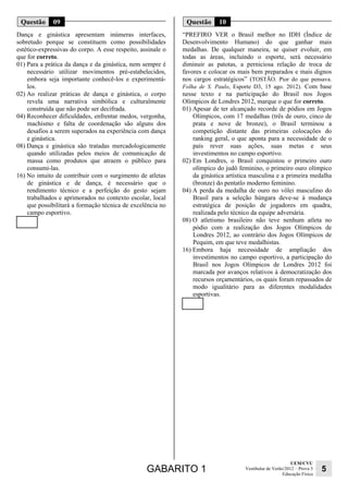 GABARITO 1 UEM/CVU 
Educação Física 5 
Vestibular de Verão/2012 – Prova 3 
Questão 09 
Dança e ginástica apresentam inúmeras interfaces, 
sobretudo porque se constituem como possibilidades 
estético-expressivas do corpo. A esse respeito, assinale o 
que for correto. 
01) Para a prática da dança e da ginástica, nem sempre é 
necessário utilizar movimentos pré-estabelecidos, 
embora seja importante conhecê-los e experimentá-los. 
02) Ao realizar práticas de dança e ginástica, o corpo 
revela uma narrativa simbólica e culturalmente 
construída que não pode ser decifrada. 
04) Reconhecer dificuldades, enfrentar medos, vergonha, 
machismo e falta de coordenação são alguns dos 
desafios a serem superados na experiência com dança 
e ginástica. 
08) Dança e ginástica são tratadas mercadologicamente 
quando utilizadas pelos meios de comunicação de 
massa como produtos que atraem o público para 
consumi-las. 
16) No intuito de contribuir com o surgimento de atletas 
de ginástica e de dança, é necessário que o 
rendimento técnico e a perfeição do gesto sejam 
trabalhados e aprimorados no contexto escolar, local 
que possibilitará a formação técnica de excelência no 
campo esportivo. 
Questão 10 
“PREFIRO VER o Brasil melhor no IDH (Índice de 
Desenvolvimento Humano) do que ganhar mais 
medalhas. De qualquer maneira, se quiser evoluir, em 
todas as áreas, incluindo o esporte, será necessário 
diminuir as patotas, a perniciosa relação de troca de 
favores e colocar os mais bem preparados e mais dignos 
nos cargos estratégicos” (TOSTÃO. Pior do que pensava. 
Folha de S. Paulo, Esporte D3, 15 ago. 2012). Com base 
nesse texto e na participação do Brasil nos Jogos 
Olímpicos de Londres 2012, marque o que for correto. 
01) Apesar de ter alcançado recorde de pódios em Jogos 
Olímpicos, com 17 medalhas (três de ouro, cinco de 
prata e nove de bronze), o Brasil terminou a 
competição distante das primeiras colocações do 
ranking geral, o que aponta para a necessidade de o 
país rever suas ações, suas metas e seus 
investimentos no campo esportivo. 
02) Em Londres, o Brasil conquistou o primeiro ouro 
olímpico do judô feminino, o primeiro ouro olímpico 
da ginástica artística masculina e a primeira medalha 
(bronze) do pentatlo moderno feminino. 
04) A perda da medalha de ouro no vôlei masculino do 
Brasil para a seleção húngara deve-se à mudança 
estratégica de posição de jogadores em quadra, 
realizada pelo técnico da equipe adversária. 
08) O atletismo brasileiro não teve nenhum atleta no 
pódio com a realização dos Jogos Olímpicos de 
Londres 2012, ao contrário dos Jogos Olímpicos de 
Pequim, em que teve medalhistas. 
16) Embora haja necessidade de ampliação dos 
investimentos no campo esportivo, a participação do 
Brasil nos Jogos Olímpicos de Londres 2012 foi 
marcada por avanços relativos à democratização dos 
recursos orçamentários, os quais foram repassados de 
modo igualitário para as diferentes modalidades 
esportivas. 
 