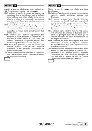 GABARITO 1 UEM/CVU 
Educação Física 7 
Vestibular de Verão/2012 – Prova 3 
Questão 14 
O estilo de vida tem relação direta com a qualidade de 
vida. Sobre o assunto, assinale o que for correto. 
01) O conjunto de padrões de conduta que caracteriza a 
maneira de viver de um indivíduo pode ser definido 
como estilo de vida e tem relação direta com as 
atitudes, os valores e as oportunidades presentes na 
vida das pessoas. Dentre essas atitudes, destaca-se a 
possibilidade de exercitar-se. 
02) A atividade física tem papel de destaque entre as 
ações que fazem parte do estilo de vida. No entanto 
ela só pode ser utilizada como parâmetro para medir 
a qualidade de vida em grupos com elevado nível de 
aptidão física. 
04) A atividade física praticada regularmente traz 
benefícios à saúde. Entretanto o sedentarismo, se 
associado a outros hábitos de vida, como por 
exemplo a alimentação e a qualidade do sono, pode 
beneficiar os padrões de saúde de um indivíduo. 
08) A busca pela qualidade de vida por aqueles que 
praticam exercício físico em uma sociedade 
globalizada é um fenômeno sociocultural de 
múltiplos significados. 
16) Os conceitos de melhora na qualidade de vida e bem-estar 
e a relação dessa temática com o exercício físico 
são amplamente difundidos. 
Questão 15 
Marque o que for correto em relação aos Jogos 
Paraolímpicos. 
01) Os Jogos Paraolímpicos representam o maior evento 
esportivo mundial envolvendo pessoas com 
deficiência. 
02) O acordo assinado pelo Comitê Olímpico 
Internacional e o Comitê Paralímpico Internacional 
garante que as cidades-sede gerenciem tanto os Jogos 
Olímpicos quanto os Paraolímpicos, promovendo a 
igualdade de acesso ao esporte a pessoas com e sem 
deficiência. 
04) O primeiro evento esportivo exclusivo para pessoas 
com deficiência foi realizado na Inglaterra, com o 
intuito de prestigiar atletas de alto nível que se 
tornaram deficientes em função de traumatismos ou 
de cirurgias malsucedidas. 
08) A cobertura dos Jogos Paraolímpicos pela mídia 
internacional é a mesma, se comparada à cobertura 
dos Jogos Olímpicos, haja vista a importância desses 
megaeventos esportivos. 
16) Entre muitas cenas marcantes difundidas pela mídia 
durante os Jogos Paraolímpicos de Londres 2012, 
encontra-se a da velocista brasileira Terezinha 
Guilhermina, que, após a queda do atleta-guia no 
final dos 400 m, joga-se na pista do Estádio 
Olímpico, abrindo mão da disputa por pódio. 
 