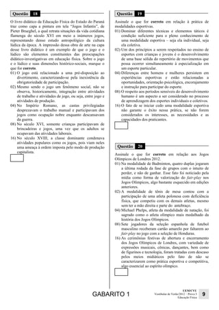 GABARITO 1 UEM/CVU 
Educação Física 9 
Vestibular de Verão/2012 – Prova 3 
Questão 18 
O livro didático da Educação Física do Estado do Paraná 
traz como capa a pintura em tela “Jogos Infantis”, de 
Pieter Brueghel, a qual retrata situações da vida cotidiana 
flamenga do século XVI em meio a inúmeros jogos, 
representando denso estudo antropológico da cultura 
lúdica da época. A impressão dessa obra de arte na capa 
desse livro didático é um exemplo de que o jogo e o 
lúdico são elementos constituintes das preocupações 
didático-investigativas em educação física. Sobre o jogo 
e o lúdico e suas dimensões histórico-sociais, marque o 
que for correto. 
01) O jogo está relacionado a uma pré-disposição ao 
divertimento, caracterizando-se pela inexistência da 
obrigatoriedade de participação. 
02) Mesmo sendo o jogo um fenômeno social, não se 
observa, historicamente, integração entre atividades 
de trabalho e atividades de jogo, ou seja, entre jogo e 
atividades de produção. 
04) No Império Romano, as castas privilegiadas 
desprezavam o trabalho manual e participavam dos 
jogos como ocupação nobre enquanto descansavam 
da guerra. 
08) No século XVI, somente crianças participavam de 
brincadeiras e jogos, uma vez que os adultos se 
ocupavam das atividades laborais. 
16) No século XVIII, a classe dominante condenava 
atividades populares como os jogos, pois viam neles 
uma ameaça à ordem imposta pelo modo de produção 
capitalista. 
Questão 19 
Assinale o que for correto em relação à prática de 
modalidades esportivas. 
01) Dominar diferentes técnicas e elementos táticos é 
condição suficiente para o pleno conhecimento de 
uma modalidade esportiva – seja ela individual, seja 
ela coletiva. 
02) Um dos princípios a serem respeitados no ensino de 
esportes com crianças e jovens é o desenvolvimento 
de uma base sólida do repertório de movimentos que 
possa ocorrer simultaneamente à especialização em 
um esporte particular. 
04) Diferenças entre homens e mulheres persistem em 
experiências esportivas e estão relacionadas a 
oportunidades, orientação psicológica, encorajamento 
e instrução para participar do esporte. 
08) O respeito aos períodos sensíveis do desenvolvimento 
humano é um aspecto a ser considerado no processo 
de aprendizagem dos esportes individuais e coletivos. 
16) O fato de se iniciar cedo uma modalidade esportiva 
não garante o êxito nessa prática, se não forem 
considerados os interesses, as necessidades e as 
capacidades dos praticantes. 
Questão 20 
Assinale o que for correto em relação aos Jogos 
Olímpicos de Londres 2012. 
01) Na modalidade de Badminton, quatro duplas jogaram 
a última rodada da fase de grupos com o intuito de 
perder, e não de ganhar. Esse fato foi noticiado pela 
mídia como forma de valorização do fair-play nos 
Jogos Olímpicos, algo bastante esquecido em edições 
anteriores. 
02) A modalidade de tênis de mesa contou com a 
participação de uma atleta polonesa com deficiência 
física, que competiu com os demais atletas, mesmo 
sem ter a mão direita e parte do antebraço. 
04) Michael Phelps, atleta da modalidade de natação, foi 
sagrado como o atleta olímpico mais medalhado da 
história dos Jogos Olímpicos. 
08) Sete jogadores da seleção espanhola de futebol 
masculino receberam cartão amarelo por faltarem ao 
fair-play no jogo com a seleção de Honduras. 
16) As cerimônias festivas de abertura e encerramento 
dos Jogos Olímpicos de Londres, com variedade de 
expressões musicais, cênicas, dançantes, bem como 
de figurinos e tecnologia, foram tratadas com descaso 
pelos meios midiáticos pelo fato de não se 
caracterizarem como prática esportiva e competitiva, 
algo essencial ao espírito olímpico. 
