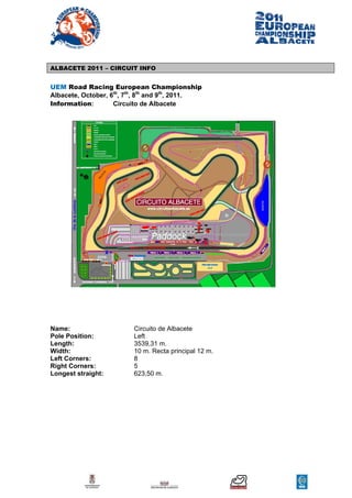 ALBACETE 2011 – CIRCUIT INFO


UEM Road Racing European Championship
Albacete, October, 6th, 7th, 8th and 9th, 2011.
Information:        Circuito de Albacete




Name:                    Circuito de Albacete
Pole Position:           Left
Length:                  3539,31 m.
Width:                   10 m. Recta principal 12 m.
Left Corners:            8
Right Corners:           5
Longest straight:        623,50 m.
 