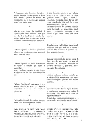 A linguagem dos Espíritos Elevados é
sempre idêntica, senão quanto a forma,
pelo menos quanto ao fundo. Os
pensamentos são os mesmos, em qualquer
tempo e em todo o lugar.
*
Não se deve julgar da qualidade de
Espírito pela forma material, nem pela
correção de estilo. É preciso sondar-lhe o
íntimo, analisar-lhes as palavras, pesa-las
friamente, maduramente e sem prevenção.
*
Os bons Espíritos só dizem o que sabem;
calam-se ou confessam a sua ignorância
sobre o que não sabem.
*
Os bons Espíritos são muito escrupulosos
no tocante às atitudes que hajam de
aconselhar.
Nunca, qualquer que seja o caso, deixam
de objetivar um fim sério e eminentemente
útil.
*
Os bons Espíritos só prescrevem o bem.
Nunca ordenam; não se impõem,
aconselham e, se não são escutados,
retiram-se.
*
Os bons Espíritos não lisonjeiam; aprovam
o bem feito, mas sempre com reserva.
*
PARA JULGAR OS ESPÍRITOS, COMO
PARA JULGAR OS HOMENS É
PRECISO, PRIMEIRO, QUE CADA UM
SAIBA JULGAR-SE A SI MESMO.
A dos Espíritos inferiores ou vulgares
sempre algo refletem das paixões.
Qualquer ofensa à lógica, à razão e a
ponderação não pode deixar dúvida sobre
a sua procedência, seja qual for o nome
com que ostente o Espírito.
Deve-se desconfiar dos Espíritos que com
muita facilidade se apresentam, dando
nomes extremamente venerados, e não
aceitar o que dizem, senão com muita
reserva.
*
Reconhecem-se os Espíritos levianos pela
facilidade sem que predizem o futuro e
precisam fatos materiais de que não nos é
dado ter conhecimento.
*
Qualquer recomendação que as afaste da
linha reta do bom senso, ou das leis
imutáveis da Natureza, denuncia um
Espírito atrasado e, portanto, pouco
merecedor de confiança.
*
Máxima nenhuma, nenhum conselho que
se não conforme estritamente com a pura
caridade evangélica pode ser obra de bons
Espíritos.
*
Os conhecimentos de que alguns Espíritos
se enfeitam, às vezes com uma espécie de
ostentação, não constituem sinal de
superioridade deles.
A inalterável pureza dos sentimentos é , a
esse respeito, a verdadeira pedra de toque.
*
SE NÃO FÔSSEIS IMPERFEITOS, NÃO
TERÍEIS EM TORNO DE VÓS SENÃO
B O N S E S P I R I T O S ; S E S O I S
ENGANADOS SÓ DE VÓS MESMOS
VOS DEVEIS QUEIXAR.
!8
 