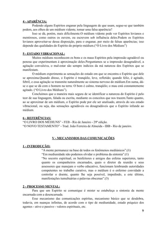 4 - APARÊNCIA:
Podendo alguns Espíritos enganar pela linguagem de que usam, segue-se que também
podem, aos olhos de um médium vidente, tomar uma falsa aparência?
Isso se dá, porém, mais dificilmente.O médium vidente pode ver Espíritos levianos e
mentirosos, como outros os ouvem, ou escrevem sob influência deles.Podem os Espíritos
levianos aproveitar-se dessa disposição, para o enganar, por meio de falsas aparências; isso
depende das qualidades do Espírito do próprio médium.(“O Livro dos Médiuns”)
5 - ESTADO VIBRACIONAL:
Muitos médiuns reconhecem os bons e os maus Espíritos pela impressão agradável ou
penosa que experimentam à aproximação deles.Perguntamos se a impressão desagradável, a
agitação convulsiva, o mal-estar são sempre indícios da má natureza dos Espíritos que se
manifestam.
O médium experimenta as sensações do estado em que se encontra o Espírito que dele
se aproxima.Quando ditoso, o Espírito é tranqüilo, leve, refletido; quando feliz, é agitado,
febril, e essa agitação se transmite naturalmente ao sistema nervoso do médium.Em suma, dá-
se o que se dá com o homem na terra: O bom é calmo, tranqüilo; o mau está constantemente
agitado. (“O Livro dos Médiuns”).
Concluímos que a maneira mais segura de se identificar a natureza do Espírito é pelo
teor de sua linguagem, falada ou escrita, mediante os conceitos que nos trazem.Tanto quanto,
ao se aproximar de um médium, o Espírito pode por ele ser analisado, através do seu estado
vibracional, ou seja, das sensações agradáveis ou desagradáveis que o Espírito infunde ao
médium.
6 - REFERÊNCIAS:
“O LIVRO DOS MÉDIUNS” - FEB - Rio de Janeiro - 29ª edição.
“O NOVO TESTAMENTO” - Trad. João Ferreira de Almeida - IBB - Rio de janeiro.
V - MECANISMOS DAS COMUNICAÇÕES
1 - INTRODUÇÃO:
“A mente permanece na base de todos os fenômenos mediúnicos”.(1)
“Em mediunidade não podemos olvidar o problema da sintonia”.(1)
“No socorro espiritual, os benfeitores e amigos das esferas superiores, tanto
quanto os companheiros encarnados, quais o diretor da reunião e seus
assessores que manejam o verbo educativo, funcionam lembrando autoridades
competentes no trabalho curativo, mas o médium é o enfermo convidado a
controlar o doente, quanto lhe seja possível, impedindo, a este último,
manifestações tumultuárias e palavras obscenas”.(3)
2 - PROCESSO MENTAL:
Para que um Espírito se comunique é mister se estabeleça a sintonia da mente
encarnada com a desencarnada.
Esse mecanismo das comunicações espíritas, mecanismo básico que se desdobra,
todavia, em nuanças infinitas, de acordo com o tipo de mediunidade, estado psíquico dos
agentes - ativo e passivo - valores espirituais, etc.
!9
 