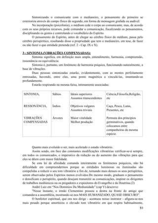 Sintonizando o comunicante com o medianeiro, o pensamento do primeiro se
exterioriza através do campo físico do segundo, em forma de mensagem grafada ou audível.
Na incorporação (psicofonia), o médium cede o corpo ao comunicante, mas, de acordo
com os seus próprios recursos, pode comandar a comunicação, fiscalizando os pensamentos,
disciplinando os gestos e controlando o vocabulário do Espírito.
O pensamento do Espírito, antes de chegar ao cérebro físico do médium, passa pelo
cérebro perispirítico, resultando disso a propriedade que tem o medianeiro, em tese, de fazer
ou não fazer o que entidade pretende.(ref. 2 - Cap. IX e X).
3 - SINTONIA (VIBRAÇÕES COMPENSADAS):
Sintonia significa, em definição mais ampla, entendimento, harmonia, compreensão,
ressonância ou equivalência.
Sintonia é, portanto, um fenômeno de harmonia psíquica, funcionando naturalmente, a
base de vibrações.
Duas pessoas sintonizadas estarão, evidentemente, com as mentes perfeitamente
entrosadas, havendo, entre elas, uma ponte magnética a vinculá-las, imantando-as
profundamente.
Estarão respirando na mesma faixa, intimamente associadas:
Quanto mais evoluído o ser, mais acelerado o estado vibratório.
Assim sendo, em face das constantes modificações vibratórias verificar-se-á sempre,
em todos os comunicados, o imperativo da redução ou do aumento das vibrações para que
eles se dêem com maior fidelidade.
Se esta lei de afinidade comanda inteiramente os fenômenos psíquicos, não há
dificuldade em compreendermos porque as entidades luminosas ou iluminadas são
compelidas a reduzir o seu tom vibratório a fim de, tornando mais densos os seus perispíritos,
serem observadas pelos Espíritos menos evolvidos.Do mesmo modo, graduam o pensamento
e densificam o perispírito, quando desejam transmitir as comunicações, inspirar os dirigentes
de trabalhos mediúnicos ou os pregadores e expositores do Evangelho e da Doutrina.(2)
André Luiz em “Nos Domínios Da Mediunidade” (cap V) descreve:
"Nesse instante, o irmão Clementino pousou a destra na fronte do amigo que
comandava a assembléia, mostrando-se-nos MAIS HUMANIZADO, QUASE OBSCURO”.
O benfeitor espiritual, que ora nos dirige - acentuou nosso instrutor - afigura-se-nos
mais pesado porque amorteceu o elevado tom vibratório em que respira habitualmente,
SINTONIA,
RESSONÂNCIA,
VIBRAÇÕES
COMPENSADAS
Sábios
Índios
Árvores
Ideais superiores
Assuntos transcendentes
Objetivos vulgares
Assuntos triviais
Maior vitalidade
Melhor produção
Ciência,Filosofia,Religião,
etc
Caça, Pesca, Lutas,
Presentes, etc
Permuta dos princípios
germinativos, quando
colocamos entre
companheiras da mesma
espécie.
!10
 