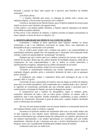 descendo a posição de Raul, tanto quanto lhe é possível, para benefício do trabalho
começante.”
Léon Denis afirma:
“... o Espírito, libertado pela morte, se impregna de matéria sutil e atenua suas
radiações próprias, a fim de entrar em uníssono com o médium”.
Conclui-se, das palavras do filósofo francês, que os Espíritos dispõem de recursos para
reduzir ou elevar o tom vibratório, da seguinte forma;
a) Para reduzir o seu próprio padrão vibratório, o Espírito superior impregna-se de matéria
sutil colhida no próprio ambiente.
b) Para elevar o tom vibratório do médium, o Espírito encontra na própria concentração ou
transe, daquele, os meios de ativar as vibrações. (2)
4 - RESPONSABILIDADE DO MÉDIUM NAS COMUNICAÇÕES:
Comumente o médium se deixa sugestionar pelos Espíritos rebeldes ou menos
esclarecidos e sob a sua influência, extravasam no campo físico, suas impressões de
desequilíbrio de que o comunicante se faz portador.
Isto se verifica quase sempre com o médium que ignora a sua responsabilidade na
manifestação mediúnica, quando não o faz julgando que a “encenação” provocada pelo irmão
sofredor é indício de autenticidade da “incorporação” do Espírito.
Qualquer que seja o motivo que leva o médium a permitir este excesso, sem qualquer
controle de sua parte, denota que ele, embora detentor de faculdades psíquicas, ainda não se
compenetrou de suas responsabilidades e não se dedica ao estudo doutrinário e
aperfeiçoamento evangélico, indispensável ao melhor desempenho de sua tarefa.
Quanto à conduta do médium, André Luiz nos recomenda:
“Controlar as manifestações mediúnicas que veicula, reprimindo, quanto possível,
respiração ofegante, gemidos, gritos e contorções, batimento de mãos e pés ou quaisquer
gestos violentos”.
O medianeiro será sempre o responsável direto pela mensagem de que se faz
portador.”(Ref. 4, Cap IV)
Conscientes de que o pensamento do Espírito, antes de chegar ao cérebro do médium,
passa pelo seu cérebro perispíritico, fácil compreender que o médium pode e deve “policiar”
as sugestões do comunicante, permitindo que seja externado apenas o necessário para o
esclarecimento e orientação do Espírito, por parte do dirigente da reunião.
É compreensível que o Espírito em desequilíbrio, sugira ao médium: gritos,
contorções, batimentos de mãos e pés ou outros gestos violentos, no entanto, cabe ao
medianeiro, opor a estas sugestões, atitudes moderadas e equilibradas, as quais, coibindo a
violência do comunicante, funcionam à guisa de alerta para o próprio Espírito, facilitando
assim o esforço para sua orientação.
Por isso, em uma mesma reunião, com um mesmo Espírito se comunicando através de
dois médiuns distintos, pode se verificar o seguinte:
Encontra-se no primeiro médium um instrumento afim com o seu estado íntimo, não
só dará expansão as suas atitudes menos edificantes quanto, dificilmente assimilará os
recursos esclarecedores que o dirigente busque lhe endereçar.Se, ao contrário, aproxima-se de
um médium espiritualizado, à sua simples aproximação, já é auxiliado, pois este irradia,
naturalmente, vibrações de paz e harmonia com que o envolve beneficamente.A tarefa do
dirigente, nesse caso, é grandemente facilitada pela condição íntima do médium.
Lembremos mais uma vez André Luiz:
!11
 