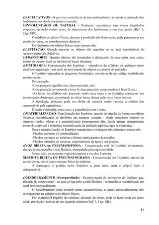 a)FACULTATIVOS - O que tem consciência da sua mediunidade e se presta à produção dos
fenômenos por ato de sua própria vontade;
b)INVOLUNTÁRIO OU NATURAL - Nenhuma consciência tem dessas faculdades
psíquicas, servindo muitas vezes, de instrumento dos fenômenos, a seu mau grado. (Ref. 1,
Cap. XIV).
O médium de efeitos físicos, durante a produção dos fenômenos, pode permanecer em
estado de transe, ou completamente desperto.
Os fenômenos de efeitos físicos mais comuns são:
a)LEVITAÇÃO: Quando pessoas ou objetos são erguidos no ar, sem interferência de
recursos materiais objetivos;
b)TRANSPORTE: Quando objetos são levantados e deslocados de uma parte para outra,
dentro do mesmo local ou trazidos de locais distantes;
c)TIPTOLOGIA: Comunicação dos Espíritos - valendo-se do alfabeto ou qualquer outro
sinal convencionado - por meio de movimento de objetos ou através de pancadas.
O Espírito responderá às perguntas formuladas, valendo-se de um código estabelecido
anteriormente.
Por exemplo:
-Uma pancada significa sim; duas pancadas, não.
-Uma pancada corresponde a letra A; duas pancadas correspondem à letra B, etc.;
-As letras do alfabeto são dispostas sobre uma mesa e os Espíritos conduzem um
determinado objeto que, percorrendo as várias letras, forma palavras e frases inteiras.
A tiptologia, portanto, pode ser obtida de maneira muito variada, a critério dos
responsáveis pela experiência.
É muita conhecida, nesse caso, a experiência com o copo;
d)MATERIALIZAÇÃO: Manifestação dos Espíritos, através da criação de formas ou efeitos
físicos.A materialização se desdobra em nuances variadas - sinais luminosos ligeiros ou
intensos, ruídos, odores e a materialização propriamente dita, desde apenas determinadas
partes do corpo até a completa materialização da entidade espiritual que se comunica.
Para a materialização, os Espíritos manipulam e conjugam três elementos essenciais:
-Fluidos inerentes à Espiritualidade;
-Fluidos inerentes ao médium e demais participantes da reunião;
-Fluidos retirados da natureza, especialmente da água e das plantas.
e)VOZ DIRETA ou PNEUMATOFONIA - Comunicação oral do Espírito, diretamente,
através de um aparelho vocal fluídico, manipulado pela espiritualidade.
Nesse caso, os presentes registram apenas a voz dos Espíritos.
f)ESCRITA DIRETA OU PNEUMATOGRAFIA - Comunicação dos Espíritos, através da
escrita direta, isto é, sem concurso físico do médium.
A mensagem é grafada pelos Espíritos e, para tanto, nem o próprio lápis é
indispensável.
g)DESDOBRAMENTO (bicorporeidade) - Exteriorização do perispírito do médium que,
afastado do corpo carnal - ao qual se liga pelo cordão fluídico - se manifesta materializado em
local próximo ou distante.
O desdobramento pode assumir outras características, as quais, necessariamente, não
se enquadram na categoria de efeitos físicos.
Por exemplo:O Espírito do médium, afastado do corpo, pode se fazer notar em outro
local, através da vidência de um segundo médium.(Ref. 3, Cap. XII.)
!13
 