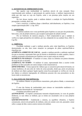 2 - SENSITIVOS OU IMPRESSIONÁVEIS:
São aqueles cuja mediunidade se manifesta através de uma sensação física
experimentada pelo médium, à aproximação do espírito.Assim, o médium impressionável,
ainda que não ouça ou veja um Espírito, sente a sua presença pelas reações em seu
organismo .
Do teor dessas reações, pode o médium deduzir a condição do Espírito:Rebelde,
perseguidor, evoluído, dócil, etc.
Com o exercício, o médium chega a identificar, individualmente, os Espíritos, à sua
simples aproximação.(Ref. 1, Cap. XIV)
3 - AUDITIVOS:
O médium audiente ouve vozes proferidas pelos Espíritos ou sons por eles produzidos,
bem como, sons da própria natureza, que escapam à percepção da audição normal.
Por ser fenômeno de natureza psíquica, é fácil compreender-se que a audição se
verifica no órgão perispíritico do médium, por isso, independe de sua audição física. (Ref. 3,
Cap IX)
4 - VIDÊNCIA:
Faculdade mediante a qual o médium percebe, pela visão hiperfísica, os Espíritos
desencarnados ou não, bem como situações ou paisagens do plano espiritual.Pode-se
classificar em:
a)VIDÊNCIA AMBIENTE OU LOCAL - quando o médium percebe o ambiente espiritual
em que se encontra, registrando fatos que ali mesmo se desdobram ou então, quadros, sinais e
símbolos projetados mentalmente por Espíritos com os quais esteja em sintonia.
b)VIDÊNCIA NO ESPAÇO - O médium vê cenas, sinais ou símbolos em pontos distantes
do local em que se encontra.
c)VIDÊNCIA NO TEMPO - O médium vê cenas, representando fatos a ocorrer (visão
profética) ou fatos passados em outros tempos (visão rememorativa).
d)PSICOMETRIA - Forma especial de vidência que se caracteriza pelo desenvolvimento, no
campo mediúnico, de uma série de visões de coisas passadas, desde que, posto em presença
do médium um objeto qualquer ligado àquelas cenas.Essa percepção se verifica em vista de
tais objetos se acharem impregnados de influências pessoais dos seus possuidores ou dos
locais onde se encontravam.
5 - FALANTES OU PSICOFÔNICOS:
Os médiuns falantes ou psicofônicos transmitem, pela palavra falada, a comunicação
do Espírito.
É uma das formas de mediunidade mais comuns no intercâmbio mediúnico e é
freqüentemente denominada de “incorporação”.
O médium psicofônico pode ser:
a)CONSCIENTE - O Espírito comunicante transmite telepaticamente, às vezes de grandes
distâncias, as suas idéias ao médium, que as retrata aos encarnados com as suas próprias
expressões.
b)SEMICONSCIENTE - Estabelecida a sintonia, ou equilíbrio vibratório, o Espírito
comunicante, através do perispírito do médium, entra em contato com este, passando a atuar
sobre o campo da fala e outros centros motores do médium.
!14
 