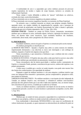 A mediunidade de cura é a capacidade que certos médiuns possuem de provocar
reações reparadoras de tecidos e órgãos de corpo humano, inclusive os oriundos de
influenciação Espiritual.
Nesse campo é muito difundida a prática de “passes” individuais ou coletivos,
existindo dois tipos, assim discriminados:
a) Passe ministrado com os recursos magnéticos do próprio médium;
b) Passe ministrado com recursos magnéticos hauridos, no momento, do Plano Espiritual.
No primeiro caso, o médium transmite ao doente suas próprias energias fluídicas,
operando assim, um simples trabalho de magnetização.No segundo, com a presença do
médium servindo de polarizador, um Espírito desencarnado faz sobre o doente a aplicação,
canalizando para ele os fluidos reparadores. (Ref. 3, Caps. XII e XX).
EFEITOS FÍSICOS - Também no campo de Efeitos Físicos, comumente, encontramos
médiuns que se dedicam às curas, realizando alguns, inclusive, operações de natureza extra-
física, em doentes tidos como incuráveis, cujos resultados benéficos são imediatos,
contrariando, desse modo, todo o prognóstico da ciência terrena.
8 - PSICOGRAFIA:
Faculdade mediúnica, através da qual os Espíritos se comunicam pela escrita manual.
Os médiuns psicógrafos se classificam em:
a) MÉDIUM MECÂNICO - Quando o Espírito atua sobre os centro motores do médium,
impulsionando diretamente a sua mão.Esta se move sem interrupção e sem embargo do
médium, enquanto o Espírito tem alguma coisa que dizer.
Nesta circunstância, o que caracteriza o fenômeno é que o médium não tem a menor
consciência de que escreve.
b) MÉDIUM INTUITIVO - O Espírito não atua sobre a mão para fazê-la escrever; atua sobre
o Espírito do médium que, percebendo seu pensamento, transcreve-o no papel.
Nessa circunstância, não há inteira passividade; o médium recebe o pensamento do
Espírito e o transmite.Tendo, portanto, consciência do que escreve, embora não exprima o seu
próprio pensamento.
A idéia nasce à medida que a escrita vai sendo traçada e essa pode estar mesmo fora
dos limites dos conhecimentos e da capacidade do médium.
Enquanto o papel do médium mecânico é o de uma máquina o médium intuitivo age
como um intérprete.Para transmitir o pensamento, precisa compreendê-lo, apropriar-se dele,
para traduzi-lo fielmente.
c)MÉDIUM SEMI-MECÂNICO - No médium mecânico o movimento da mão independe da
vontade; no médium intuitivo esse movimento é voluntário.O médium semi-mecânico
participa dos dois gêneros:Sente que à sua mão é dada uma impulsão, mas, ao mesmo tempo,
tem consciência do que escreve, à medida que as palavras se formam.
Assim, no médium mecânico, o pensamento vem depois do ato da escrita; no intuitivo
o pensamento precede a escrita e no semi-mecânico o pensamento acompanha a escrita. (Ref.
1, Cap. XV.)
9 - POLIGLOTAS:
Médiuns que, no estado de transe, possuem a capacidade de se exprimirem em línguas
estranhas às suas próprias, embora no estado normal não conheçam estas línguas.
Essa mediunidade é denominada XENOGLOSSIA e tem causa no recolhimento de
valores intelectuais do passado, os quais repousam na subconsciência do médium.Só pode ser
!16
 