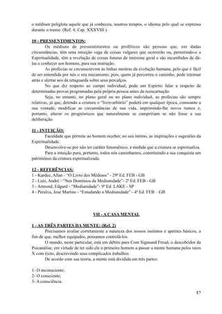 o médium poliglota aquele que já conheceu, noutros tempos, o idioma pelo qual se expressa
durante o transe. (Ref. 4, Cap. XXXVIII.)
10 - PRESSENTIMENTOS:
Os médiuns de pressentimentos ou proféticos são pessoas que, em dadas
circunstâncias, têm uma intuição vaga de coisas vulgares que ocorrerão ou, permitindo-o a
Espiritualidade, têm a revelação de coisas futuras de interesse geral e são incumbidos de dá-
las a conhecer aos homens, para sua instrução.
As profecias se circunscrevem às linhas mestras da evolução humana, pelo que é fácil
de ser entendida por nós o seu mecanismo, pois, quem já percorreu o caminho, pode retornar
atrás e alertar aos da retaguarda sobre seus percalços.
No que diz respeito ao campo individual, pode um Espírito falar a respeito de
determinadas provas programadas pela própria pessoa antes da reencarnação.
Seja, no entanto, no plano geral ou no plano individual, as profecias são sempre
relativas, já que, detendo a criatura o “livre-arbítrio” poderá em qualquer época, consoante a
sua vontade, modificar as circunstâncias de sua vida, imprimindo-lhe novos rumos e,
portanto, alterar os prognósticos que naturalmente se cumpririam se não fosse a sua
deliberação.
11 - INTUIÇÃO:
Faculdade que permite ao homem receber, no seu íntimo, as inspirações e sugestões da
Espiritualidade.
Desenvolve-se por não ter caráter fenomênico, à medida que a criatura se espiritualiza.
Para a intuição pura, portanto, todos nós caminhamos, constituindo a sua conquista um
patrimônio da criatura espiritualizada.
12 - REFERÊNCIAS:
1 - Kardec, Allan - “O Livro dos Médiuns” - 29ª Ed. FEB - GB
2 - Luiz, André - “Nos Domínios da Mediunidade”- 2ª Ed. FEB - GB
3 - Armond, Edgard - “Mediunidade”- 9ª Ed. LAKE - SP
4 - Peralva, José Martins - “Estudando a Mediunidade” - 4ª Ed. FEB – GB
VII - A CASA MENTAL
1 - AS TRÊS PARTES DA MENTE: (Ref. 2)
Precisamos avaliar corretamente a natureza dos nossos instintos e apetites básicos, a
fim de que, melhor equipados, possamos controlá-los.
O mundo, neste particular, está em débito para Com Sigmund Freud, o descobridor da
Psicanálise, em virtude de ter sido ele o primeiro homem a passar a mente humana pelos raios
X com êxito, descrevendo seus complicados trabalhos.
De acordo com sua teoria, a mente está dividida em três partes:
1- O inconsciente;
2- O consciente;
3- A consciência.
!17
 