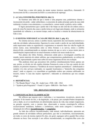 Freud deu a estas três partes da mente nomes técnicos específicos, chamando: O
inconsciente de ID; o consciente de EGO e a consciência de superego.
2 - A CASA CONSTRUÍDA POR FREUD: (Ref. 2)
Se fizermos uma idéia de que a mente é uma pequena casa, poderíamos chamar o
inconsciente de porão - andar subterrâneo; o consciente de andar principal, parte da casa onde
realmente vivemos e nos entretemos, e a consciência - censor moral, a polícia, seria o sótão.
É lógico presumirmos que o porão não é tão limpo ou não está tão em ordem como a
parte de cima.Na maioria das casas o porão torna-se um lugar para despejo, onde se armazena
quantidade de velharias e, ao mesmo tempo, onde se localiza o sistema de abastecimento de
toda a casa.
3 - O SISTEMA NERVOSO É A CASA DE FREUD: (Ref. 1, pág. 42.)
No sistema nervoso, temos o cérebro inicial, repositório dos movimentos instintivos e
sede das atividades subconscientes; figuremo-lo como sendo o porão de sua individualidade,
onde arquivamos todas as experiências e registramos os menores fatos da vida.Na região do
córtex motor, zona intermediária entre os lobos frontais e os nervos, temos o cérebro
desenvolvido, consubstanciando as energias motoras de que se serve a nossa mente para as
manifestações imprescindíveis no atual momento evolutivo do nosso modo de ser.
Nos planos dos lobos frontais, silenciosos ainda para a investigação científica do
mundo, jazem materiais de ordem sublime, que conquistaremos gradualmente, no esforço de
ascensão, representando a parte mais nobre de nosso organismo divino em evolução.
Não podemos dizer que possuímos três cérebros simultaneamente.Temos apenas um
que, porém, se divide em três regiões distintas.Tomemo-lo como se fora um castelo de três
andares; no primeiro situamos a “residência de nossos impulsos automáticos”, simbolizando o
sumário vivo dos serviços realizados; no segundo localizamos o “domicílio das conquistas
atuais”, onde se erguem e se consolidam as qualidades nobres que estamos edificando; no
terceiro, temos “a casa das noções superiores”, indicando as eminências que nos cumpre
atingir.
4 - REFERÊNCIAS:
1 - “No Mundo Maior”- Cap.. III - André Luiz - FEB - GB - 1962.
2 - “Ajuda-te pela Psiquiatria” - Frank S. Caprio - IBRASA - São Paulo - 1959.
VIII - REFLEXO CONDICIONADO
1 - CONCEITUAÇÃO E CLASSIFICAÇÃO
Há reflexos que nascem com o indivíduo, e se transmitem, invariáveis, através das
gerações: O do tremor de frio, o da deglutição, o do piscar, por exemplo.Podem desaparecer
com a idade, ou só se manifestam em determinadas épocas da vida; mas sempre reaparecem,
na geração seguinte, com o mesmo tipo, observando a mesma cronologia.Os reflexos
exclusivamente medulares, bulbares e cerebelosos, estão nesta categoria e receberam a
designação de reflexos incondicionados, ou congênitos.
Ao lado dos reflexos incondicionados, cada animal, individualmente, apresenta um
grande número de atividades reflexas particulares, que não se encontram, necessariamente,
em todos os seres da mesma espécie.Os cães, em geral, segregam saliva quando lhes coloca
alimento na boca: Esta secreção é um reflexo incondicionado, ou congênito.Mas certo cão
!18
 