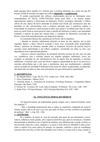 pode segregar saliva quando vê o homem que o costuma alimentar, ou o prato em que lhe
trazem comida:A secreção será agora um reflexo adquirido ou condicionado.
O estudo experimental dos reflexos condicionados deve-se ao fisiologista russo
contemporâneo I.P. Pavlov (1849-1936).Para tornar mais fácil, e ao mesmo tempo,
rigorosamente objetiva a observação do fenômeno, Pavlov investigou sobretudo o reflexo
salivar do cão, depois de haver praticado no animal uma fístula que comunicava uma das
parótidas ou das sub-maxilares com o exterior, trazendo para a superfície cutânea a
extremidade do respectivo canal excretor.A saliva que goteja é recolhida num tubo de vidro
preso ao canal.Torna-se assim possível notar a marcha do fenômeno e medir a sua intensidade
contando o número de gotas por minuto.Aliás, a contagem de laboratório executada por
Pavlov é hoje feita automaticamente, por dispositivo elétrico.
As conclusões básicas das experiências de Pavlov são as seguintes:
- Quando se introduz subitamente alimento na boca do cão, aparece, um os dois
segundos depois, o fluxo salivar.A secreção é neste caso, ocasionada pelas propriedades
físicas e químicas de alimento, atuando sobre os receptores nervosos da mucosa bucal.A
secreção assim determinada é um reflexo congênito, encontrado em todos os cães, sem
dependência com o aprendizado anterior.
- Faça-se a mesma experiência, de introduzir alimento na boca do cão; mas, de cada
vez, combine-se com o estímulo natural um impulso qualquer, indiferente, como, por
exemplo, as pancadas de um metrônomo.Ao fim de alguns dias de repetição, o estímulo
indiferente, o estímulo sinal, como diz Pavlov, adquire a propriedade de, por si só, provocar a
secreção salivar.Basta que o cão ouça o metrônomo, para que imediatamente a glândula
salivar se ponha em atividade.O fenômeno toma nome de reflexo condicionado, ou adquirido,
não observado em todos os cães, mas unicamente nos que sofrem prévio aprendizado.
2 - REFERÊNCIAS:
1 - No Mundo Maior - Caps. III, IV e VII - André Luiz - FEB - GB, 1962.
2 - Novo Testamento - Mateus 26:41
3 - Almeida Júnior, A.- Elementos de Anatomia e Fisiologia Humanas - Companhia Editora
Nacional - São Paulo, 1958.
4 - Orieux, M. - Everaere, M - Leite, João d’Andrade - O Homem - Ed. Liceu - GB - 1967.
5 - Kahn, Fritz - O Corpo Humano - Ed.Civilização Brasileira S/A - GH - 1962.
IX - INFLUÊNCIA MORAL DO MÉDIUM
“O desenvolvimento da mediunidade guarda relação com o desenvolvimento moral
dos médiuns ?”.
- Não; a faculdade propriamente dita se radica no organismo; independe do moral.O
mesmo, porém, não se dá com o seu uso, que pode ser bom, ou mau, conforme as qualidade
do médium”. (Ref. 1, Cap. XX - 226).
1 - AFINIDADE:
Se o médium, do ponto de vista da execução, não passa de um instrumento, exerce,
todavia, influência muito grande, sob o aspecto moral.Pois que, para se comunicar, o Espírito
desencarnado se identifica com o Espírito do médium, esta influência não se pode verificar, se
não havendo, entre um e outro, simpatia e, se assim é, lícito dizer-se, afinidade.A alma exerce
sobre o espírito livre uma espécie de atração, ou repulsão, conforme o grau de semelhança
existente entre eles.Ora, os bons têm afinidade com os bons e os maus com os maus, donde se
!19
 