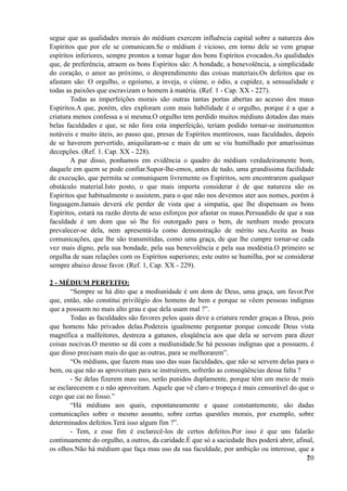 segue que as qualidades morais do médium exercem influência capital sobre a natureza dos
Espíritos que por ele se comunicam.Se o médium é vicioso, em torno dele se vem grupar
espíritos inferiores, sempre prontos a tomar lugar dos bons Espíritos evocados.As qualidades
que, de preferência, atraem os bons Espíritos são: A bondade, a benevolência, a simplicidade
do coração, o amor ao próximo, o desprendimento das coisas materiais.Os defeitos que os
afastam são: O orgulho, o egoísmo, a inveja, o ciúme, o ódio, a cupidez, a sensualidade e
todas as paixões que escravizam o homem à matéria. (Ref. 1 - Cap. XX - 227).
Todas as imperfeições morais são outras tantas portas abertas ao acesso dos maus
Espíritos.A que, porém, eles exploram com mais habilidade é o orgulho, porque é a que a
criatura menos confessa a si mesma.O orgulho tem perdido muitos médiuns dotados das mais
belas faculdades e que, se não fora esta imperfeição, teriam podido tornar-se instrumentos
notáveis e muito úteis, ao passo que, presas de Espíritos mentirosos, suas faculdades, depois
de se haverem pervertido, aniquilaram-se e mais de um se viu humilhado por amaríssimas
decepções. (Ref. 1. Cap. XX - 228).
A par disso, ponhamos em evidência o quadro do médium verdadeiramente bom,
daquele em quem se pode confiar.Supor-lhe-emos, antes de tudo, uma grandíssima facilidade
de execução, que permita se comuniquem livremente os Espíritos, sem encontrarem qualquer
obstáculo material.Isto posto, o que mais importa considerar é de que natureza são os
Espíritos que habitualmente o assistem, para o que não nos devemos ater aos nomes, porém à
linguagem.Jamais deverá ele perder de vista que a simpatia, que lhe dispensam os bons
Espíritos, estará na razão direta de seus esforços por afastar os maus.Persuadido de que a sua
faculdade é um dom que só lhe foi outorgado para o bem, de nenhum modo procura
prevalecer-se dela, nem apresentá-la como demonstração de mérito seu.Aceita as boas
comunicações, que lhe são transmitidas, como uma graça, de que lhe cumpre tornar-se cada
vez mais digno, pela sua bondade, pela sua benevolência e pela sua modéstia.O primeiro se
orgulha de suas relações com os Espíritos superiores; este outro se humilha, por se considerar
sempre abaixo desse favor. (Ref. 1, Cap. XX - 229).
2 - MÉDIUM PERFEITO:
“Sempre se há dito que a mediunidade é um dom de Deus, uma graça, um favor.Por
que, então, não constitui privilégio dos homens de bem e porque se vêem pessoas indignas
que a possuem no mais alto grau e que dela usam mal ?”.
Todas as faculdades são favores pelos quais deve a criatura render graças a Deus, pois
que homens hão privados delas.Podereis igualmente perguntar porque concede Deus vista
magnífica a malfeitores, destreza a gatunos, eloqüência aos que dela se servem para dizer
coisas nocivas.O mesmo se dá com a mediunidade.Se há pessoas indignas que a possuem, é
que disso precisam mais do que as outras, para se melhorarem”.
“Os médiuns, que fazem mau uso das suas faculdades, que não se servem delas para o
bem, ou que não as aproveitam para se instruírem, sofrerão as conseqüências dessa falta ?
- Se delas fizerem mau uso, serão punidos duplamente, porque têm um meio de mais
se esclarecerem e o não aproveitam. Aquele que vê claro e tropeça é mais censurável do que o
cego que cai no fosso.”
“Há médiuns aos quais, espontaneamente e quase constantemente, são dadas
comunicações sobre o mesmo assunto, sobre certas questões morais, por exemplo, sobre
determinados defeitos.Terá isso algum fim ?”.
- Tem, e esse fim é esclarecê-los de certos defeitos.Por isso é que uns falarão
continuamente do orgulho, a outros, da caridade.É que só a saciedade lhes poderá abrir, afinal,
os olhos.Não há médium que faça mau uso da sua faculdade, por ambição ou interesse, que a
!20
 