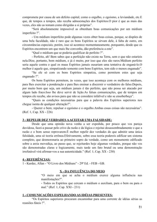 comprometa por causa de um defeito capital, como o orgulho, o egoísmo, a leviandade, etc.E
que, de tempos a tempos, não receba admoestações dos Espíritos.O pior é que as mais das
vezes, eles não as tomam como dirigidas a si próprias”.
“Será absolutamente impossível as obtenham boas comunicações por um médium
imperfeito ?”.
- Um médium imperfeito pode algumas vezes obter boas coisas, porque, se dispões de
uma bela faculdade, não é raro que os bons Espíritos se sirvam dele, à falta de outro, em
circunstâncias especiais; porém, isso só acontece momentaneamente, porquanto, desde que os
Espíritos encontrem um que mais lhe convenha, dão preferência a este”.
“Qual o médium que se poderia qualificar de perfeito ?”.
- Perfeito, ah! Bem sabes que a perfeição não existe na Terra, sem o que não estaríeis
nela.Dize, portanto, bom médium, e já é muito, por isso que eles são raros.Médium perfeito
seria aquele contra o qual os maus Espíritos jamais ousariam uma tentativa de enganá-lo.O
melhor é aquele que, simpatizando somente com bons Espíritos, tem sido o menos enganado”.
“Se ele só com os bons Espíritos simpatiza, como permitem estes que seja
enganado ?”.
Os bons Espíritos permitem, às vezes, que isso aconteça com os melhores médiuns,
para lhes exercitar a ponderação e para lhes ensinar a discernir o verdadeiro do falso.Depois,
por muito bom que seja, um médium jamais é tão perfeito, que não possa ser atacado por
algum lado fraco.Isso lhe deve servir de lição.As falsas comunicações, que de tempos em
tempos ele recebe, são avisos para que não se considere infalível e não se ensoberbeça”.
“Quais as condições necessárias para que a palavra dos Espíritos superiores nos
chegue isenta de qualquer alteração?”.
- Querer o bem; repulsar o egoísmo e o orgulho.Ambas essas coisas são necessárias”.
(Ref. 1, Cap. XX - 226)
3 - REPELIR DEZ VERDADES AACEITAR UMA FALSIDADE:
Desde que uma opinião nova venha a ser expedida, por pouco que vos pareça
duvidosa, fazei-a passar pelo crivo da razão e da lógica e rejeitai desassombradamente o que a
razão e o bom senso reprovarem.É melhor repelir dez verdades do que admitir uma única
falsidade, uma só teoria errônea.Efetivamente, sobre essa teoria podereis edificar um sistema
completo, que desmoronaria ao primeiro sopro da verdade, como um monumento edificado
sobre a areia movediça, ao passo que, se rejeitardes hoje algumas verdades, porque não vos
são demonstradas claras e logicamente, mais tarde um fato brutal ou uma demonstração
irrefutável virá afirmar-vos a sua autenticidade.” (Ref. 1, Cap. XX - 230)
4 - REFERÊNCIAS:
1 - Kardec, Allan - “O Livro dos Médiuns” - 29ª Ed. - FEB - GB.
X - DA INFLUÊNCIA DO MEIO
“O meio em que se acha o médium exerce alguma influência nas
manifestações?”.
- Todos os Espíritos que cercam o médium o auxiliam, para o bem ou para o
mal.” (Ref. 1, Cap. XXI - 231)
1 - COMUNICAÇÕES ESPELHANDO AS IDÉIAS PRESENTES:
“Os Espíritos superiores procuram encaminhar para uma corrente de idéias sérias as
reuniões fúteis ?”.
!21
 
