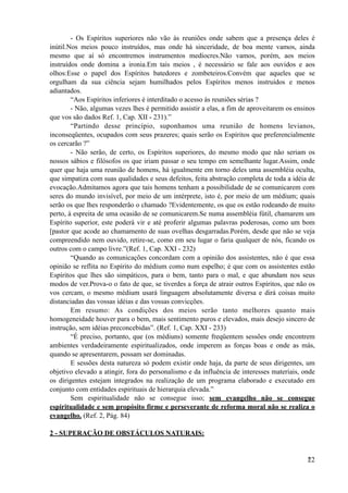 - Os Espíritos superiores não vão às reuniões onde sabem que a presença deles é
inútil.Nos meios pouco instruídos, mas onde há sinceridade, de boa mente vamos, ainda
mesmo que aí só encontremos instrumentos medíocres.Não vamos, porém, aos meios
instruídos onde domina a ironia.Em tais meios , é necessário se fale aos ouvidos e aos
olhos:Esse o papel dos Espíritos batedores e zombeteiros.Convém que aqueles que se
orgulham da sua ciência sejam humilhados pelos Espíritos menos instruídos e menos
adiantados.
“Aos Espíritos inferiores é interditado o acesso às reuniões sérias ?
- Não, algumas vezes lhes é permitido assistir a elas, a fim de aproveitarem os ensinos
que vos são dados Ref. 1, Cap. XII - 231).”
“Partindo desse princípio, suponhamos uma reunião de homens levianos,
inconseqüentes, ocupados com seus prazeres; quais serão os Espíritos que preferencialmente
os cercarão ?”
- Não serão, de certo, os Espíritos superiores, do mesmo modo que não seriam os
nossos sábios e filósofos os que iriam passar o seu tempo em semelhante lugar.Assim, onde
quer que haja uma reunião de homens, há igualmente em torno deles uma assembléia oculta,
que simpatiza com suas qualidades e seus defeitos, feita abstração completa de toda a idéia de
evocação.Admitamos agora que tais homens tenham a possibilidade de se comunicarem com
seres do mundo invisível, por meio de um intérprete, isto é, por meio de um médium; quais
serão os que lhes responderão o chamado ?Evidentemente, os que os estão rodeando de muito
perto, à espreita de uma ocasião de se comunicarem.Se numa assembléia fútil, chamarem um
Espírito superior, este poderá vir e até proferir algumas palavras poderosas, como um bom
[pastor que acode ao chamamento de suas ovelhas desgarradas.Porém, desde que não se veja
compreendido nem ouvido, retire-se, como em seu lugar o faria qualquer de nós, ficando os
outros com o campo livre.”(Ref. 1, Cap. XXI - 232)
“Quando as comunicações concordam com a opinião dos assistentes, não é que essa
opinião se reflita no Espírito do médium como num espelho; é que com os assistentes estão
Espíritos que lhes são simpáticos, para o bem, tanto para o mal, e que abundam nos seus
modos de ver.Prova-o o fato de que, se tiverdes a força de atrair outros Espíritos, que não os
vos cercam, o mesmo médium usará linguagem absolutamente diversa e dirá coisas muito
distanciadas das vossas idéias e das vossas convicções.
Em resumo: As condições dos meios serão tanto melhores quanto mais
homogeneidade houver para o bem, mais sentimento puros e elevados, mais desejo sincero de
instrução, sem idéias preconcebidas”. (Ref. 1, Cap. XXI - 233)
“É preciso, portanto, que (os médiuns) somente freqüentem sessões onde encontrem
ambientes verdadeiramente espiritualizados, onde imperem as forças boas e onde as más,
quando se apresentarem, possam ser dominadas.
E sessões desta natureza só podem existir onde haja, da parte de seus dirigentes, um
objetivo elevado a atingir, fora do personalismo e da influência de interesses materiais, onde
os dirigentes estejam integrados na realização de um programa elaborado e executado em
conjunto com entidades espirituais de hierarquia elevada.”
Sem espiritualidade não se consegue isso; sem evangelho não se consegue
espiritualidade e sem propósito firme e perseverante de reforma moral não se realiza o
evangelho. (Ref. 2, Pág. 84)
2 - SUPERAÇÃO DE OBSTÁCULOS NATURAIS:
!22
 