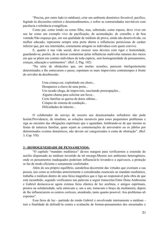 “Precisa, por outro lado (o médium), criar um ambiente doméstico favorável, pacífico,
fugindo às discussões estéreis e desentendimentos, e sofrer as contrariedades inevitáveis com
paciência e tolerância evangélicas.
Como pai, como irmão ou como filho, mas, sobretudo, como esposo, deve viver em
seu lar como um exemplo vivo de pacificação, de acomodação, de conselho e de boa
vontade.Não esqueça que, em sua qualidade de médium de prova, ainda não desenvolvido, ou
melhor educado, representa sempre uma porta aberta a influências perniciosas de caráter
inferior que, por seu intermédio, comumente atingem os indivíduos com quem convive.
E, quanto à sua vida social, deve exercer seus deveres com rigor e honestidade,
guardando-se, porém, de se deixar contaminar pelas influências malévolas naturais dos meios
em que se põem em contato indivíduos de toda espécie, sem homogeneidade de pensamentos,
crenças, educação e sentimentos”. (Ref. 2, Pág. 102)
“Na série de obstáculos que, em muitas ocasiões, parecem inteligentemente
determinados a lhe entravarem o passo, repontam os mais imprevistos contratempos à frente
do servidor da desobsessão.
Uma criança cai, explodindo em choro...
Desaparece a chave de uma porta...
Um recado chega, de imprevisto, suscitando preocupações...
Alguém chama para solicitar um favor...
Certo familiar se queixa de dores súbitas...
Colapso do sistema de condução...
Dificuldades de trânsito...
O colaborador do serviço de socorro aos desencarnados sofredores não pode
hesitar.Providencie, de imediato, as soluções razoáveis para esses pequeninos problemas e
siga ao encontro das obrigações espirituais que o aguardam, lembrando-se de que mesmo as
festas de natureza familiar, quais sejam as comemorações de aniversário ou os júbilos por
determinados eventos domésticos, não devem ser categorizados à conta de obstrução”. (Ref.
3, Cap. VII)
3 - HOMOGENEIDADE DE PENSAMENTOS:
“O capítulo “mandato mediúnico” dá-nos margem para verificarmos a extensão do
auxílio dispensado ao médium investido de tal encargo.Mesmo nos ambientes heterogêneos,
onde os pensamentos inadequados poderiam influenciá-lo levando-o a equívocos, a proteção
se faz de modo eficiente e sumamente confortador.
Além do seu próprio equilíbrio, autodefesa decorrente das virtudes que exornam a sua
pessoa, tais como as referidas anteriormente e consideradas essenciais ao mandato mediúnico,
trabalha o médium dentro de uma faixa magnética que o liga ao responsável pela obra de que
está incumbido, segundo verificamos nas palavras a seguir transcritas:Entre Dona Ambrosina
e Gabriel destacava-se agora extensa faixa elástica de luz azulínea, e amigos espirituais,
prestos na solidariedade, nela entravam e, um a um, tomavam o braço da medianeira, depois
de lhe influenciarem os centros corticais, atendendo, tanto quanto possível. Aos problemas ali
expostos”.
Essa faixa de luz - partindo do irmão Gabriel e envolvendo inteiramente a médium -
tem a finalidade de defendê-la contra a avalanche de formas-pensamentos dos encarnados e
!23
 