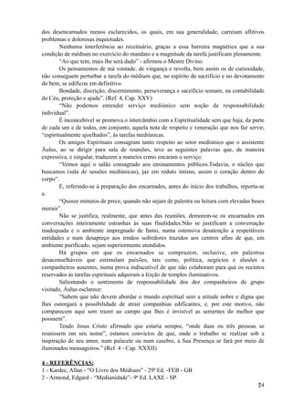 dos desencarnados menos esclarecidos, os quais, em sua generalidade, carreiam aflitivos
problemas e dolorosas inquietudes.
Nenhuma interferência ao receituário, graças a essa barreira magnética que a sua
condição de médium no exercício do mandato e a magnitude da tarefa justificam plenamente.
“Ao que tem, mais lhe será dado” - afirmou o Mestre Divino.
Os pensamentos de má vontade, de vingança e revolta, bem assim os de curiosidade,
não conseguem perturbar a tarefa do médium que, no espírito de sacrifício e no devotamento
do bem, se edificou em definitivo.
Bondade, discrição, discernimento, perseverança e sacrifício somam, na contabilidade
do Céu, proteção e ajuda”. (Ref. 4, Cap. XXV)
“Não podemos entender serviço mediúnico sem noção de responsabilidade
individual”.
É inconcebível se promova o intercâmbio com a Espiritualidade sem que haja, da parte
de cada um e de todos, em conjunto, aquela nota de respeito e veneração que nos faz servir,
“espiritualmente ajoelhados”, às tarefas mediúnicas.
Os amigos Espirituais consagram tanto respeito ao setor mediúnico que o assistente
Áulus, ao se dirigir para sala de reuniões, teve as seguintes palavras que, de maneira
expressiva, e singular, traduzem a maneira como encaram o serviço:
“Vemos aqui o salão consagrado aos ensinamentos públicos.Todavia, o núcleo que
buscamos (sala de sessões mediúnicas), jaz em reduto íntimo, assim o coração dentro do
corpo”.
E, referindo-se à preparação dos encarnados, antes do início dos trabalhos, reporta-se
a:
“Quinze minutos de prece, quando não sejam de palestra ou leitura com elevadas bases
morais”.
Não se justifica, realmente, que antes das reuniões, demorem-se os encarnados em
conversações inteiramente estranhas às suas finalidades.Não se justificam a conversação
inadequada e o ambiente impregnado de fumo, numa ostensiva desatenção a respeitáveis
entidades e num desapreço aos irmãos sofredores trazidos aos centros afins de que, em
ambiente purificado, sejam superiormente atendidos.
Há grupos em que os encarnados se comprazem, inclusive, em palestras
desaconselháveis que estimulam paixões, tais como, política, negócios e alusões a
companheiros ausentes, numa prova indiscutível de que não colaboram para que os recintos
reservados às tarefas espirituais adquiram a feição de templos iluminativos.
Salientando o sentimento de responsabilidade dos dez companheiros do grupo
visitado, Áulus esclarece:
“Sabem que não devem abordar o mundo espiritual sem a atitude nobre e digna que
lhes outorgará a possibilidade de atrair companhias edificantes, e, por este motivo, não
comparecem aqui sem trazer ao campo que lhes é invisível as sementes do melhor que
possuem”.
Tendo Jesus Cristo afirmado que estaria sempre, “onde duas ou três pessoas se
reunissem em seu nome”, estamos convictos de que, onde o trabalho se realizar sob a
inspiração de seu amor, num palacete ou num casebre, a Sua Presença se fará por meio de
iluminados mensageiros.” (Ref. 4 - Cap. XXXII)
4 - REFERÊNCIAS:
1 - Kardec, Allan - “O Livro dos Médiuns” - 29ª Ed. -FEB - GB
2 - Armond, Edgard - “Mediunidade”- 9ª Ed. LAXE - SP.
!24
 