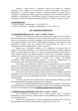 Atendida a etapa anterior, o medianeiro buscará uma reunião de “educação
mediúnica”, cujos trabalhos se desenvolvem em duas partes:Estudos concernentes à
mediunidade e, exercícios psíquicos, quando os médiuns presentes, por alguns minutos,
entregam-se à concentração, durante a qual irão exercitando as suas faculdades mediúnicas e
buscando o aprimoramento da sensibilidade psíquica.A condução destes exercícios estará,
naturalmente, a critério do dirigente da reunião que instruirá os médiuns durante os mesmos.
4 - REFERÊNCIAS:
1 - Armond, Edgard - “Mediunidade” - 9ª Ed. LAKE - SP.
2 - Peralva, José Martins - “Estudando a Mediunidade” - 4ª Ed. - FEB – GB
XII - EXERCÍCIO MEDIÚNICO
1 - CONDIÇÕES FÍSICAS: Idade - Saúde - Equilíbrio Psíquico
“Todavia o que ressalta com clareza das respostas acima é que não se deve forçar o
desenvolvimento dessas faculdades nas crianças, quando não é espontânea, e que, em todos os
casos se deve proceder com grande circunspeção, não convindo nem excitá-las, nem animá-
las nas pessoas débeis.Do seu exercício cumpre afastar, por todos os meios possíveis as que
apresentam sintomas, ainda que mínimos, de excentricidade nas idéias, ou de
enfraquecimento das faculdades mentais...”(Ref. 1, Pág. 221)
Sabemos que a faculdade mediúnica, em si, independe da condição física do
médium.Assim, poderá manifestar-se, com imensa intensidade, tanto no homem, quanto na
mulher, na criança quanto no adulto ou na pessoa de avançada idade.Do mesmo modo, o
estado orgânico também não apresenta qualquer obstáculo para o fenômeno mediúnico,
podendo este se manifestar (aliás é muito comum) na pessoa enferma física ou psiquicamente.
Essa espontaneidade não justifica, no entanto, que a criatura, em qualquer
circunstância, venha indiscriminadamente entrega-se ao exercício mediúnico.Deve, ao
contrário, prevalecer o bom senso que nos indicará o roteiro certo a seguir.
Uma criança, por exemplo, pelo simples fato de, espontaneamente ser um excelente
sensitivo, não pode trabalhar mediunicamente, sem sérios riscos para si própria.O exercício
destas funções pode causar sobreexcitação ao seu psiquismo e, independente disto, falta-lhe a
experiência e amadurecimento imprescindíveis para um trabalho de tal envergadura.
Uma pessoa muito idosa, da mesma maneira, poderá sentir dificuldade para atender
regularmente a esta sacrificial tarefa, pois sua própria constituição física oferece obstáculos,
mormente, quando se trata da mediunidade psicofônica, no trato com irmãos desencarnados
em desequilíbrio.
O enfermo, por outro lado, também deverá se abster da prática mediúnica, que pode
lhe acarretar dispêndio de energias, prejudicial ao seu organismo.
Assim, pois, o médium amadurecido mental e psiquicamente, buscará se valer das suas
possibilidades físicas e boa disposição orgânica, atendendo perseverantemente à nobre tarefa,
consoante a recomendação evangélica:Caminhai enquanto tendes a luz do dia.
2 - PREPARAÇÃO CONSTANTE: Alimentação - emoções - atitudes
“Nos problemas de intercâmbio com a Esfera superior, antes do progresso
medianímico, há que considerar o aprimoramento da personalidade para melhor ajustar-se à
obra de perfeição geral”
“Antes de nos mediunizarmos, amemos e eduquemo-nos.Somente assim recebemos
das ordenações de mais alto o verdadeiro poder de ajudar.” (Ref. 4, pág. 137)
!26
 