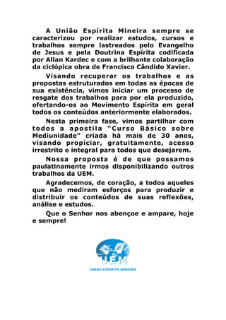 A União Espírita Mineira sempre se
caracterizou por realizar estudos, cursos e
trabalhos sempre lastreados pelo Evangelho
de Jesus e pela Doutrina Espírita codificada
por Allan Kardec e com a brilhante colaboração
da ciclópica obra de Francisco Cândido Xavier.
Visando recuperar os trabalhos e as
propostas estruturados em todas as épocas de
sua existência, vimos iniciar um processo de
resgate dos trabalhos para por ela produzido,
ofertando-os ao Movimento Espírita em geral
todos os conteúdos anteriormente elaborados.
Nesta primeira fase, vimos partilhar com
todos a apostila “Curso Básico sobre
Mediunidade” criada há mais de 30 anos,
visando propiciar, gratuitamente, acesso
irrestrito e integral para todos que desejarem.
Nossa proposta é de que possamos
paulatinamente irmos disponibilizando outros
trabalhos da UEM.
Agradecemos, de coração, a todos aqueles
que não mediram esforços para produzir e
distribuir os conteúdos de suas reflexões,
análise e estudos.
Que o Senhor nos abençoe e ampare, hoje
e sempre!
!
 
