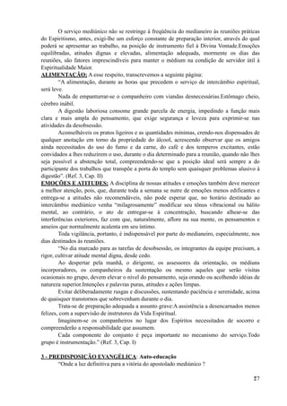 O serviço mediúnico não se restringe à freqüência do medianeiro às reuniões práticas
do Espiritismo, antes, exigi-lhe um esforço constante de preparação interior, através do qual
poderá se apresentar ao trabalho, na posição de instrumento fiel à Divina Vontade.Emoções
equilibradas, atitudes dignas e elevadas, alimentação adequada, mormente os dias das
reuniões, são fatores imprescindíveis para manter o médium na condição de servidor útil à
Espiritualidade Maior.
ALIMENTAÇÃO: A esse respeito, transcrevemos a seguinte página:
“A alimentação, durante as horas que precedem o serviço de intercâmbio espiritual,
será leve.
Nada de empanturrar-se o companheiro com viandas desnecessárias.Estômago cheio,
cérebro inábil.
A digestão laboriosa consome grande parcela de energia, impedindo a função mais
clara e mais ampla do pensamento, que exige segurança e leveza para exprimir-se nas
atividades da desobsessão.
Aconselháveis os pratos ligeiros e as quantidades mínimas, crendo-nos dispensados de
qualquer anotação em torno da propriedade do álcool, acrescendo observar que os amigos
ainda necessitados do uso do fumo e da carne, do café e dos temperos excitantes, estão
convidados a lhes reduzirem o uso, durante o dia determinado para a reunião, quando não lhes
seja possível a abstenção total, compreendendo-se que a posição ideal será sempre a do
participante dos trabalhos que transpõe a porta do templo sem quaisquer problemas alusivo à
digestão”. (Ref. 3, Cap. II)
EMOÇÕES E ATITUDES: A disciplina de nossas atitudes e emoções também deve merecer
a melhor atenção, pois, que, durante toda a semana se nutre de emoções menos edificantes e
entrega-se a atitudes não recomendáveis, não pode esperar que, no horário destinado ao
intercâmbio mediúnico venha “milagrosamente” modificar seu tônus vibracional ou hálito
mental, ao contrário, o ato de entregar-se à concentração, buscando alhear-se das
interferências exteriores, faz com que, naturalmente, aflore na sua mente, os pensamentos e
anseios que normalmente acalenta em seu íntimo.
Toda vigilância, portanto, é indispensável por parte do medianeiro, especialmente, nos
dias destinados às reuniões.
“No dia marcado para as tarefas de desobsessão, os integrantes da equipe precisam, a
rigor, cultivar atitude mental digna, desde cedo.
Ao despertar pela manhã, o dirigente, os assessores da orientação, os médiuns
incorporadores, os companheiros da sustentação ou mesmo aqueles que serão visitas
ocasionais no grupo, devem elevar o nível do pensamento, seja orando ou acolhendo idéias de
natureza superior.Intenções e palavras puras, atitudes e ações limpas.
Evitar deliberadamente rusgas e discussões, sustentando paciência e serenidade, acima
de quaisquer transtornos que sobrevenham durante o dia.
Trata-se de preparação adequada a assunto grave:A assistência a desencarnados menos
felizes, com a supervisão de instrutores da Vida Espiritual.
Imaginem-se os companheiros no lugar dos Espíritos necessitados de socorro e
compreenderão a responsabilidade que assumem.
Cada componente do conjunto é peça importante no mecanismo do serviço.Todo
grupo é instrumentação.” (Ref. 3, Cap. I)
3 - PREDISPOSIÇÃO EVANGÉLICA: Auto-educação
“Onde a luz definitiva para a vitória do apostolado mediúnico ?
!27
 