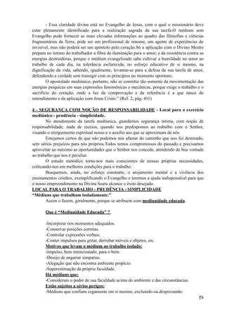 - Essa claridade divina está no Evangelho de Jesus, com o qual o missionário deve
estar plenamente identificado para a realização sagrada da sua tarefa.O médium sem
Evangelho pode fornecer as mais elevadas informações ao quadro das filosofias e ciências
fragmentárias da Terra; pode ser um profissional de renome, um agente de experiências do
invisível, mas não poderá ser um apóstolo pelo coração.Só a aplicação com o Divino Mestre
prepara no íntimo do trabalhador a fibra da iluminação para o amor, e da resistência contra as
energias destruidoras, porque o médium evangelizado sabe cultivar a humildade no amor ao
trabalho de cada dia, na tolerância esclarecida, no esforço educativo de si mesmo, na
dignificação da vida, sabendo, igualmente, levantar-se para a defesa da sua tarefa de amor,
defendendo a verdade sem transigir com os princípios no momento oportuno.
O apostolado mediúnico, portanto, não se constitui tão somente da movimentação das
energias psíquicas em suas expressões fenomênicas e mecânicas, porque exige o trabalho e o
sacrifício do coração, onde a luz da comprovação e da referência é a que nasce do
entendimento e da aplicação com Jesus Cristo.” (Ref. 2, pág. 411)
4 - SEGURANÇA COM NOÇÃO DE RESPONSABILIDADE - Local para o exercício
mediúnico - prudência - simplicidade.
No atendimento da tarefa mediúnica, guardemos segurança íntima, com noção de
responsabilidade; nada de receios, quando nos predispomos ao trabalho com o Senhor,
visando o reerguimento espiritual nosso e o auxílio aos que se aproximam de nós.
Estejamos certos de que não podemos nos afastar do caminho que nos foi destinado,
sem sérios prejuízos para nós próprios.Todos temos compromissos do passado e precisamos
aproveitar ao máximo as oportunidades que o Senhor nos concede, atendendo de boa vontade
ao trabalho que nos é peculiar.
O estudo metódico torna-nos mais conscientes de nossas próprias necessidades,
colocando-nos em melhores condições para o trabalho.
Busquemos, ainda, no esforço constante, o arejamento mental e a vivência dos
ensinamentos cristãos, exemplificando o Evangelho e teremos a ajuda indispensável para que
o nosso empreendimento na Divina Seara alcance o êxito desejado.
LOCAL PARA O TRABALHO - PRUDÊNCIA - SIMPLICIDADE
“Médiuns que trabalham isoladamente.”
Assim o fazem, geralmente, porque se atribuem com mediunidade educada.
Que é “Mediunidade Educada” ?
-Incorporar nos momentos adequados.
-Conservar posições corretas.
-Controlar expressões verbais.
-Conter impulsos para gritar, derrubar móveis e objetos, etc.
Motivos que levam o médium ao trabalho isolado:
-Impulso, bem intencionado, para o bem.
-Desejo de angariar simpatias.
-Alegação que não encontra ambiente propício.
-Superestimação da própria faculdade.
Há médiuns que:
-Consideram o poder de sua faculdade acima do ambiente e das circunstâncias.
Estão sujeitos a sérios perigos:
-Médiuns que confiam cegamente em si mesmo, excluindo ou desprezando:
!28
 
