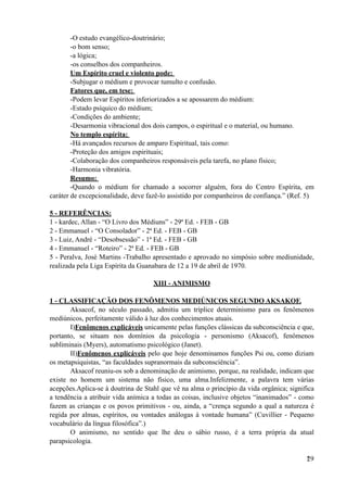 -O estudo evangélico-doutrinário;
-o bom senso;
-a lógica;
-os conselhos dos companheiros.
Um Espírito cruel e violento pode:
-Subjugar o médium e provocar tumulto e confusão.
Fatores que, em tese:
-Podem levar Espíritos inferiorizados a se apossarem do médium:
-Estado psíquico do médium;
-Condições do ambiente;
-Desarmonia vibracional dos dois campos, o espiritual e o material, ou humano.
No templo espírita:
-Há avançados recursos de amparo Espiritual, tais como:
-Proteção dos amigos espirituais;
-Colaboração dos companheiros responsáveis pela tarefa, no plano físico;
-Harmonia vibratória.
Resumo:
-Quando o médium for chamado a socorrer alguém, fora do Centro Espírita, em
caráter de excepcionalidade, deve fazê-lo assistido por companheiros de confiança.” (Ref. 5)
5 - REFERÊNCIAS:
1 - kardec, Allan - “O Livro dos Médiuns” - 29ª Ed. - FEB - GB
2 - Emmanuel - “O Consolador” - 2ª Ed. - FEB - GB
3 - Luiz, André - “Desobsessão” - 1ª Ed. - FEB - GB
4 - Emmanuel - “Roteiro” - 2ª Ed. - FEB - GB
5 - Peralva, José Martins -Trabalho apresentado e aprovado no simpósio sobre mediunidade,
realizada pela Liga Espírita da Guanabara de 12 a 19 de abril de 1970.
XIII - ANIMISMO
1 - CLASSIFICAÇÃO DOS FENÔMENOS MEDIÚNICOS SEGUNDO AKSAKOF.
Aksacof, no século passado, admitiu um tríplice determinismo para os fenômenos
mediúnicos, perfeitamente válido à luz dos conhecimentos atuais.
I)Fenômenos explicáveis unicamente pelas funções clássicas da subconsciência e que,
portanto, se situam nos domínios da psicologia - personismo (Aksacof), fenômenos
subliminais (Myers), automatismo psicológico (Janet).
II)Fenômenos explicáveis pelo que hoje denominamos funções Psi ou, como diziam
os metapsiquistas, “as faculdades supranormais da subconsciência”.
Aksacof reuniu-os sob a denominação de animismo, porque, na realidade, indicam que
existe no homem um sistema não físico, uma alma.Infelizmente, a palavra tem várias
acepções.Aplica-se à doutrina de Stahl que vê na alma o princípio da vida orgânica; significa
a tendência a atribuir vida anímica a todas as coisas, inclusive objetos “inanimados” - como
fazem as crianças e os povos primitivos - ou, ainda, a “crença segundo a qual a natureza é
regida por almas, espíritos, ou vontades análogas à vontade humana” (Cuvillier - Pequeno
vocabulário da língua filosófica”.)
O animismo, no sentido que lhe deu o sábio russo, é a terra própria da atual
parapsicologia.
!29
 
