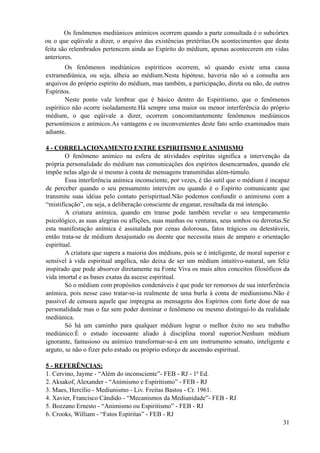 Os fenômenos mediúnicos espíriticos ocorrem, só quando existe uma causa
extramediúnica, ou seja, alheia ao médium.Nesta hipótese, haveria não só a consulta aos
arquivos do próprio espírito do médium, mas também, a participação, direta ou não, de outros
Espíritos.
Neste ponto vale lembrar que é básico dentro do Espiritismo, que o fenômenos
espíritico não ocorre isoladamente.Há sempre uma maior ou menor interferência do próprio
médium, o que eqüivale a dizer, ocorrem concomitantemente fenômenos mediúnicos
personímicos e anímicos.As vantagens e os inconvenientes deste fato serão examinados mais
adiante.
4 - CORRELACIONAMENTO ENTRE ESPIRITISMO E ANIMISMO
O fenômeno anímico na esfera de atividades espíritas significa a intervenção da
própria personalidade do médium nas comunicações dos espíritos desencarnados, quando ele
impõe nelas algo de si mesmo à conta de mensagens transmitidas além-túmulo.
Essa interferência anímica inconsciente, por vezes, é tão sutil que o médium é incapaz
de perceber quando o seu pensamento intervém ou quando é o Espírito comunicante que
transmite suas idéias pelo contato perispiritual.Não podemos confundir o animismo com a
“mistificação”, ou seja, a deliberação consciente de enganar, resultada da má intenção.
A criatura anímica, quando em transe pode também revelar o seu temperamento
psicológico, as suas alegrias ou aflições, suas manhas ou venturas, seus sonhos ou derrotas.Se
esta manifestação anímica é assinalada por cenas dolorosas, fatos trágicos ou detestáveis,
então trata-se de médium desajustado ou doente que necessita mais de amparo e orientação
espiritual.
A criatura que supera a maioria dos médiuns, pois se é inteligente, de moral superior e
sensível à vida espiritual angélica, não deixa de ser um médium intuitivo-natural, um feliz
inspirado que pode absorver diretamente na Fonte Viva os mais altos conceitos filosóficos da
vida imortal e as bases exatas da ascese espiritual.
Só o médium com propósitos condenáveis é que pode ter remorsos de sua interferência
anímica, pois nesse caso tratar-se-ia realmente de uma burla à conta de mediunismo.Não é
passível de censura aquele que impregna as mensagens dos Espíritos com forte dose de sua
personalidade mas o faz sem poder dominar o fenômeno ou mesmo distingui-lo da realidade
mediúnica.
Só há um caminho para qualquer médium lograr o melhor êxito no seu trabalho
mediúnico:É o estudo incessante aliado à disciplina moral superior.Nenhum médium
ignorante, fantasioso ou anímico transformar-se-á em um instrumento sensato, inteligente e
arguto, se não o fizer pelo estudo ou próprio esforço de ascensão espiritual.
5 - REFERÊNCIAS:
1. Cervino, Jayme - “Além do inconsciente”- FEB - RJ - 1ª Ed.
2. Aksakof, Alexander - “Animismo e Espiritismo” - FEB - RJ
3. Maes, Hercílio - Mediunismo - Liv. Freitas Bastos - Cr. 1961.
4. Xavier, Francisco Cândido - “Mecanismos da Mediunidade”- FEB - RJ
5. Bozzano Ernesto - “Animismo ou Espiritismo” - FEB - RJ
6. Crooks, William - “Fatos Espíritas” - FEB - RJ
!31
Os fenômenos mediúnicos anímicos ocorrem quando a parte consultada é o subcórtex
ou o que eqüivale a dizer, o arquivo das existências pretéritas.Os acontecimentos que desta
feita são relembrados pertencem ainda ao Espírito do médium, apenas acontecerem em vidas
anteriores.
 