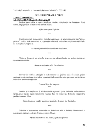 7. Aksakof, Alexander - “Um caso de Desmaterialização” - FEB – RJ
XIV - MEDIUNIDADE E PRECE
1 - ASPECTO FORMAL
1.1 - PERANTE A ORAÇÃO - Ref. 1, pág. 78
Proferir prece inicial e a prece final nas reuniões doutrinárias, facilitando-se, dessa
forma, a ligação com os benfeitores da vida maior.
A prece enlaça os Espíritos.
***
Quanto possível, abandonar as fórmulas decoradas e a leitura maquinal das “preces
prontas”, e viver preferentemente as expressões criadas de improviso, em plena emotividade,
na exaltação da própria fé.
Há diferença fundamental entre orar e declamar.
***
Abster-se de repetir em voz alta as preces que são proferidas por amigos outros nas
reuniões doutrinárias.
A oração, acima de tudo, é sentimento.
***
Prevenir-se contra a afetação e exibicionismo ao proferir essa ou aquela prece,
adotando prece, adotando concisão e espontaneidade em todas elas, para que não se façam
veículo de intenções especiosas.
Fervor d'alma, luz na prece.
***
Durante os colóquios da fé, recordar todos aqueles a quem tenhamos melindrado ou
ferido, ainda mesmo inconscientemente, rogando-lhes, em silêncio e à distância, o necessário
perdão de nossas faltas.
Os resultados da oração, quanto os resultados da amor, são ilimitados.
***
Cancelar as solicitações incessantes de benefícios para si mesmo, centralizando o
pensamento na intercessão em favor dos menos felizes.
Quem ora em favor dos outros, ajuda a si próprio.
***
!32
 