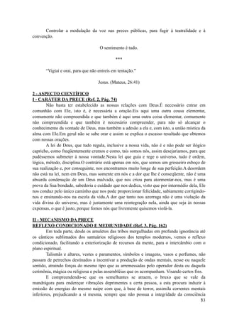 Controlar a modulação da voz nas preces públicas, para fugir à teatralidade e à
convenção.
O sentimento é tudo.
***
“Vigiai e orai, para que não entreis em tentação.”
Jesus. (Mateus, 26:41)
2 - ASPECTO CIENTÍFICO
I - CARÁTER DA PRECE (Ref. 2, Pág. 74)
Não basta ter estabelecido as nossas relações com Deus.É necessário entrar em
comunhão com Ele, isto é, é necessária a oração.Eis aqui uma outra cousa elementar,
comumente não compreendida e que também é aqui uma outra coisa elementar, comumente
não compreendida e que também é necessário compreender, para não só alcançar o
conhecimento da vontade de Deus, mas também a adesão a ela e, com isto, a união mística da
alma com Ele.Em geral não se sabe orar e assim se explica o escasso resultado que obtemos
com nossas orações.
A lei de Deus, que tudo regula, inclusive a nossa vida, não é e não pode ser ilógico
capricho, como freqüentemente cremos e como, tais somos nós, assim desejaríamos, para que
pudéssemos submeter à nossa vontade.Nesta lei que guia e rege o universo, tudo é ordem,
lógica, método, disciplina.O contrário está apenas em nós, que somos um grosseiro esboço de
sua realização e, por conseguinte, nos encontramos muito longe de sua perfeição.A desordem
não está na lei, nem em Deus, mas somente em nós e a dor que lhe é conseqüente, não é uma
absurda condenação de um Deus malvado, que nos criou para atormentar-nos, mas é uma
prova da Sua bondade, sabedoria e cuidado que nos dedica, visto que por intermédio dela, Ele
nos conduz pelo único caminho que nos pode proporcionar felicidade, sabiamente corrigindo-
nos e ensinando-nos na escola da vida.A dor que tanto nos azorraga não é uma violação da
vida divina do universo, mas é justamente uma reintegração nela, ainda que seja às nossas
expensas, o que é justo, porque fomos nós que livremente quisemos violá-la.
II - MECANISMO DA PRECE
REFLEXO CONDICIONADO E MEDIUNIDADE (Ref. 3, Pág. 162)
Em toda parte, desde os amuletos das tribos mergulhadas em profunda ignorância até
os cânticos sublimados dos santuários religiosos dos templos modernos, vemos o reflexo
condicionado, facilitando a exteriorização de recursos da mente, para o intercâmbio com o
plano espiritual.
Talismãs e altares, vestes e paramentos, símbolos e imagens, vasos e perfumes, não
passam de petrechos destinados a incentivar a produção de ondas mentais, nesse ou naquele
sentido, atraindo forças do mesmo tipo que as arremessadas pelo operador desta ou daquela
cerimônia, mágica ou religiosa e pelas assembléias que os acompanham. Visando certos fins.
E compreendendo-se que os semelhantes se atraem, o bruxo que se vale da
mandrágora para endereçar vibrações deprimentes a certa pessoa, a esta procura induzir à
emissão de energias do mesmo naipe com que, à base de terror, assimila correntes mentais
inferiores, prejudicando a si mesma, sempre que não possua a integridade da consciência
!33
 