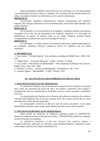 Outra comunicação mediúnica, desta feita entre um encarnado (1) e um desencarnado
a ser beneficiado (3).Como se observa, o médium, sob a orientação de um espírito protetor (2)
reduz o seu padrão vibratório até sintonizar-se com o espírito comunicante.
HIPÓTESE D:
Comunicação mediúnica irrealizável.Um médium despreparado sob múltiplos
aspectos, não consegue sintonizar-se com um desencarnado, mesmo este tendo reduzido o seu
padrão vibratório.
HIPÓTESE E:
Um encarnado (1), em um momento de invigilância, estabelece sintonia com espíritos
encarnados (3) ou não (2), que apresentam más condições vibratórias. É o caso típico da
maledicência. O espírito (1) quando voltar ao seu estado vibratório, possuirá fluidos
correspondentes aos planos mais grosseiros (choque de retorno).
HIPÓTESE F:
Um encarnado (1), embora sujeito a um ambiente onde outros espíritos apresentam-se
em condições vibratórias inferiores, mantém-se através da vigilância, em um estado
satisfatório.
4 - REFERÊNCIAS:
1 - Luiz, André - “Conduta Espírita”- obra mediúnica recebida por Waldo Vieira - FEB - GB -
1961
2 - Ubaldi, Pietro - “Ascensões Humanas” - LAKE - S.Paulo - 2ª edição.
3 - Luiz, André - “Mecanismos da Mediunidade” - Obra mediúnica recebida por F.C.Xavier e
Waldo Vieira - FEB - GB - 1960
4 - Pastorino, C.Torres - “Técnica da Mediunidade”- Ed.Sabedoria - GB - 1970.
5 - Armond, Edgard - “Mediunidade” - LAKE - S.Paulo, 1956.
XV - DA INFLUÊNCIA DOS ESPÍRITOS EM NOSSAS VIDAS
1 - INFLUÊNCIAS OCULTAS OU OSTENSIVAS:
As relações dos Espíritos com os homens são constantes.Os bons Espíritos nos atraem
para o bem, nos sustentam nas provas da vida e nos ajudam a suportá-las com coragem e
resignação.Os maus nos impelem para o mal:É-lhes um gozo ver-nos sucumbir e assemelhar-
nos a eles.
As comunicações dos Espíritos com os homens são ocultas ou ostensivas.As ocultas se
verificam pela influência boa ou má que exercem sobre nós à nossa revelia.Cabe ao nosso
juízo discernir as boas das más inspirações.
As comunicações ostensivas se dão por meio da escrita, da palavra ou de outras
manifestações materiais, quase sempre pelos médiuns que lhes servem de instrumento.
2 - INFLUÊNCIAS BENÉFICAS OU PERNICIOSAS:
Sejam ocultas ou ostensivas, as influências espirituais podem ser BENÉFICAS,
quando nos induzem ao bem ou buscam nos auxiliar e, PERNICIOSAS, quando nos induzem
ao mal ou buscam nos prejudicar.
As influências benéficas se dão por iniciativa dos espíritos amigos e
simpáticos:Mentores espirituais do indivíduo; guias familiares:Espíritos responsáveis pelas
coletividades; mentores dos Grupos Doutrinários, etc.
!35
 