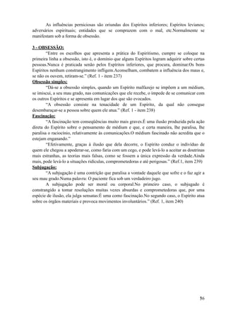 As influências perniciosas são oriundas dos Espíritos inferiores; Espíritos levianos;
adversários espirituais; entidades que se comprazem com o mal, etc.Normalmente se
manifestam sob a forma de obsessão.
3 - OBSESSÃO:
“Entre os escolhos que apresenta a prática do Espiritismo, cumpre se coloque na
primeira linha a obsessão, isto é, o domínio que alguns Espíritos logram adquirir sobre certas
pessoas.Nunca é praticada senão pelos Espíritos inferiores, que procura, dominar.Os bons
Espíritos nenhum constrangimento infligem.Aconselham, combatem a influência dos maus e,
se não os ouvem, retiram-se.” (Ref. 1 - item 237)
Obsessão simples:
“Dá-se a obsessão simples, quando um Espírito malfazejo se impõem a um médium,
se imiscui, a seu mau grado, nas comunicações que ele recebe, o impede de se comunicar com
os outros Espíritos e se apresenta em lugar dos que são evocados.
“A obsessão consiste na tenacidade de um Espírito, da qual não consegue
desembaraçar-se a pessoa sobre quem ele atua.” (Ref. 1 - item 238)
Fascinação:
“A fascinação tem conseqüências muito mais graves.É uma ilusão produzida pela ação
direta do Espírito sobre o pensamento de médium e que, e certa maneira, lhe paralisa, lhe
paralisa o raciocínio, relativamente às comunicações.O médium fascinado não acredita que o
estejam enganando.”
“Efetivamente, graças à ilusão que dela decorre, o Espírito conduz o indivíduo de
quem ele chegou a apoderar-se, como faria com um cego, e pode levá-lo a aceitar as doutrinas
mais estranhas, as teorias mais falsas, como se fossem a única expressão da verdade.Ainda
mais, pode levá-lo a situações ridículas, comprometedoras e até perigosas.” (Ref.1, item 239)
Subjugação:
“A subjugação é uma contrição que paralisa a vontade daquele que sofre e o faz agir a
seu mau grado.Numa palavra: O paciente fica sob um verdadeiro jugo.
A subjugação pode ser moral ou corporal.No primeiro caso, o subjugado é
constrangido a tomar resoluções muitas vezes absurdas e comprometedoras que, por uma
espécie de ilusão, ela julga sensatas:É uma como fascinação.No segundo caso, o Espírito atua
sobre os órgãos materiais e provoca movimentos involuntários.” (Ref. 1, item 240)
!36
 