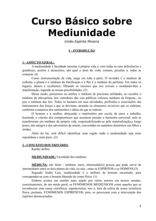 Curso Básico sobre
Mediunidade
União Espírita Mineira
I – INTRODUÇÃO
1 - ASPECTO GERAL:
A mediunidade é faculdade inerente à própria vida e, com todas as suas deficiências e
grandezas, acertos e desacertos, são qual o dom da visão comum, peculiar a. todas as
criaturas. (l)
Como instrumentação da vida, surge em toda a parte. O lavrador é o médium da
colheita, a planta é o médium da frutificação e a flor é o médium do perfume. Em todos os
lugares, damos e recebemos, filtrando os recursos que nos cercam e moldando-lhes a
manifestação, segundo as nossas possibilidades. (2)
Desse modo, possuímos no artífice o médium de preciosas utilidades, no escultor o
médium da obra-prima, nos varredores das vias públicas valiosos médiuns da limpeza., no
juiz o médium das leis. Todos os homens em suas atividades, profissões e associações são
instrumentos das forças a que se devotam, atraindo os elementos invisíveis que os rodeiam,
conforme a natureza dos sentimentos e idéias de que se nutrem.
O homem e a mulher, abraçando o matrimônio por escola de amor e trabalho,
honrando o vínculo dos compromissos que assumem perante a harmonia universal, nele se
transformam em médiuns da própria vida, responsabilizando-se pela materialização,a longo
prazo, dos amigos e dos adversários de ontem, convertidos no santuário doméstico em filhos e
irmãos.
Além do lar, será difícil identificar uma região onde a mediunidade seja mais
espontânea e mais pura...(2)
2 - CONCEITO DOUTRINÁRIO:
Kardec define:
MEDIUNIDADE: Faculdade dos médiuns.
MÉDIUNS: (do latim - médium, meio, intermediário) pessoa que pode servir de
intermediária entre os dois planos da vida, ou seja , entre os ESPÍRITOS e os HOMENS (3)
Segundo André Luiz, mediunidade é o atributo de homem encarnado, para
corresponder-se com o homem liberado do corpo físico. (1)
Embora aceitos em sentido mais amplo por vários autores em nossos estudos,
conceituaremos, de um modo geral, os FENÔMENOS MEDIÚNICOS como aqueles que se
reconhecem uma causa extrafísica, supraterrestre, isto é, fora da esfera de nossa existência
física, portanto, FENÔMENOS ESPÍRITICOS, pois, se processam com a intervenção dos
espíritos desencarnados.
!1
 