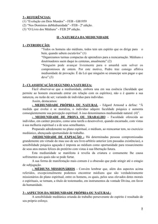 3 - REFERÊNCIAS:
(1) “Evolução em Dois Mundos” - FEB - GB1959
(2) “Nos Domínios daMediunidade” - FEB - 2ª edição.
(3) “O Livro dos Médiuns” - FEB 29ª edição.
II - NATUREZA DA MEDIUNIDADE
1 - INTRODUÇÃO:
“Todos os homens são médiuns, todos tem um espírito que os dirige para o
bem, quando sabem escutá-los” (1)
“Organizamos turmas compactas de aprendizes para a reencarnação. Médiuns e
doutrinadores saem daqui às centenas, anualmente”.(2)
“Ninguém pode avançar livremente para o amanhã sem solver os
compromissos de ontem. Por este motivo, Pedro traz consigo aflitiva
mediunidade de provação. É da Lei que ninguém se emancipe sem pagar o que
deve”.(3)
2 - CLASSIFICAÇÃO SEGUNDO A NATUREZA:
Fácil observar-se que a mediunidade, embora una em sua essência (faculdade que
permite ao homem encarnado entrar em relação com os espíritos), não o é quanto a sua
natureza, ou razão de ser; variando de indivíduo para indivíduo.
Assim, destacamos:
- MEDIUNIDADE PRÓPRIA OU NATURAL - Edgard Armond a define: “À
medida que evolui e se moraliza, o indivíduo adquire faculdade psíquica e aumenta
conseqüentemente sua percepção espiritual. A isso denominamos mediunidade natural. (4)”.
- MEDIUNIDADE DE PROVA OU TRABALHO - Faculdade oferecida ao
indivíduo, em caráter precário, como uma tarefa a desenvolver, quando encarnado, com vistas
à sua melhoria espiritual e a de seus semelhantes.
Preparado adredemente no plano espiritual, o médium, ao reencarnar tem, no exercício
mediúnico, abençoada oportunidade de trabalho.
-MEDIUNIDADE DE EXPIAÇÃO - Há determinadas pessoas compromissadas
grandemente em virtude do mau uso de seu livre-arbítrio anterior (em passadas existências), a
sensibilidade psíquica aguçada é imposta ao médium como oportunidade para ressarcimento
de seus atos menos felizes do pretérito com vistas à sua libertação futura.
Esta mediunidade se manifesta à revelia da criatura e comumente lhe causa
sofrimentos aos quais não se pode furtar.
A sua forma de manifestação mais comum é a obsessão que pode atingir até o estagio
de subjugação.
- MÉDIUNS MISSIONÁRIOS - Convém lembrar que, além dos aspectos acima
referidos, excepcionalmente podemos encontrar médiuns que são verdadeiramente
missionários do plano espiritual, entre os homens, os quais, pelos seus elevados dotes morais
e espirituais, se tornam, a título de testemunho, em instrumentos da vontade Divina, em favor
da humanidade.
3 - ASPECTOS DA MEDIUNIDADE PRÓPRIA OU NATURAL:
A sensibilidade mediúnica oriunda do trabalho perseverante do espírito é resultado de
seu próprio esforço.
!2
 