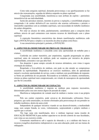Como toda conquista espiritual, demanda perseverança e seu aperfeiçoamento se faz
através das reencarnações, seguidas de idêntico empenho no plano espiritual.
Conquistada essa sensibilidade, transforma-se num atributo do espírito - patrimônio
intransferível de sua individualidade.
Isenta dos percalços naturais, inerentes às provas e expiações, a sensibilidade psíquica
conquistada é de caráter definitivo.O seu exercício não acarreta sofrimentos e permite o
intercâmbio espontâneo com as entidades espirituais, sem necessidade do trabalho mediúnico
de caráter obrigatório.
Por estar ao alcance de todos, paulatinamente, caminhamos para a conquista deste
atributo, através do qual contaremos com maiores recursos de identificação com o plano
espiritual.
A expressão fenomênica característica das demais manifestações mediúnicas cede
lugar a INTUIÇÃO pura e simples e as incursões da alma no plano extra-físico.
A sua característica principal é, portanto, a INTUIÇÃO.
4 - ASPECTOS DA MEDIUNIDADE DE PROVA OU TRABALHO:
A sensibilidade mediúnica é concedida como uma oportunidade de trabalho para a
criatura.
Conferida em caráter transitório, por empréstimo, segundo programação no plano
espiritual, antes do reencarne do médium, pode ser suspensa por iniciativa da própria
espiritualidade, consoante o uso que dela fizer.
Seu despertar é quase sempre cercado de recursos alertadores, com vistas à segura
orientação do médium.
Respeitado o livre-arbítrio do médium, este pode ou não atender ao compromisso
assumido na espiritualidade. Dispondo-se ao exercício mediúnico, além do aprendizado
natural e excelente oportunidade de serviço, conta o médium com possibilidades de reajustar-
se frente aos problemas de seu passado. Recusando-se ao trabalho, no entanto, normalmente,
retorna ao plano espiritual mais compromissado, em virtude do menosprezo da oportunidade
que lhe foi concedida.
5 - ASPECTOS DA MEDIUNIDADE DE EXPIAÇÃO:
A sensibilidade mediúnica é imposta ao médium para reajustes necessários,
determinados pelos seus atos menos dignos do passado de culpas.
Manifesta-se independente da vontade atual do médium e muitas vezes à sua própria
revelia.
Pelo seu caráter expiatório, pode cercar-se de determinados sofrimentos físico-
psíquicos, que serão amenizados, ou mesmo eliminados pela perseverança do seu portador no
trabalho mediúnico, dentro da seara cristã.
Independente de qualquer iniciativa visando ao seu desenvolvimento, a mediunidade
surge, nem sempre branda, às vezes, violentamente, surpreendendo o próprio médium e
aqueles que o cercam.
Tão logo surja esta manifestação, deve o médium ingressar numa reunião de
EDUCAÇÃO MEDIÚNICA para melhor capacitar-se no devido controle de suas faculdades,
com vistas ao seu exercício cristão.
Comumente manifesta-se sob o aspecto de obsessão e, se o médium não busca os
recursos evangélico-doutrinários indispensáveis a sua auto-educação, pode cair nas tramas da
subjugação .
!3
 